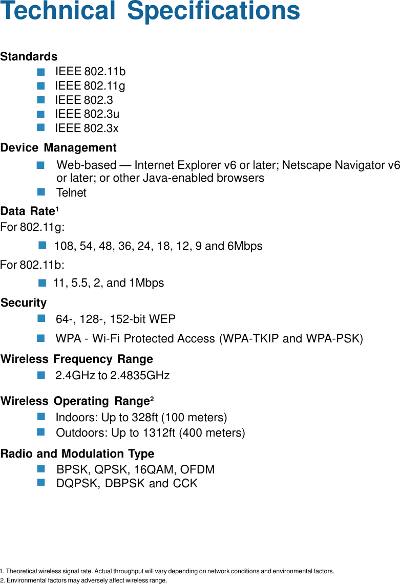29BPSK, QPSK, 16QAM, OFDMIEEE 802.11bIEEE 802.11gIEEE 802.3IEEE 802.3uIEEE 802.3xTechnical SpecificationsStandardsDevice ManagementWeb-based — Internet Explorer v6 or later; Netscape Navigator v6or later; or other Java-enabled browsersTelnetData Rate1108, 54, 48, 36, 24, 18, 12, 9 and 6Mbps11, 5.5, 2, and 1MbpsFor 802.11g:For 802.11b:64-, 128-, 152-bit WEPWPA - Wi-Fi Protected Access (WPA-TKIP and WPA-PSK)Security2.4GHz to 2.4835GHzWireless Frequency RangeIndoors: Up to 328ft (100 meters)Wireless Operating Range22. Environmental factors may adversely affect wireless range.Outdoors: Up to 1312ft (400 meters)DQPSK, DBPSK and CCKRadio and Modulation Type1. Theoretical wireless signal rate. Actual throughput will vary depending on network conditions and environmental factors.