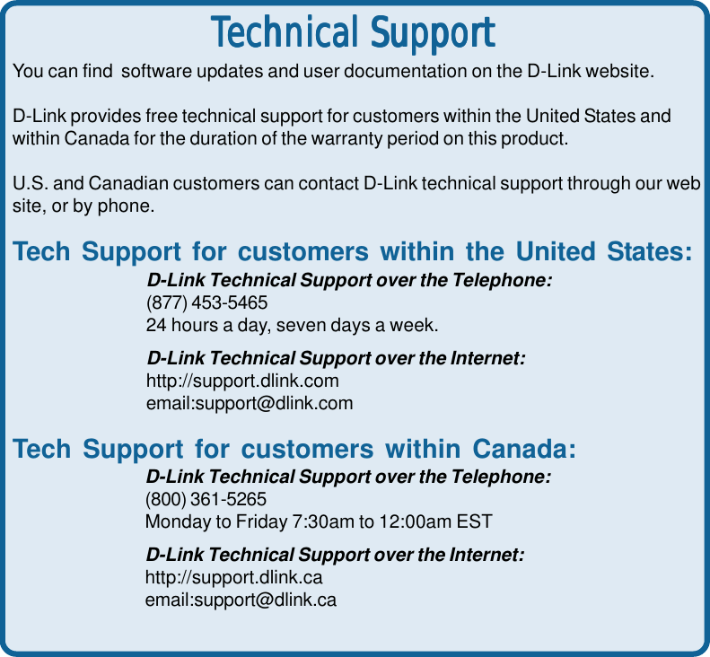 32You can find  software updates and user documentation on the D-Link website.D-Link provides free technical support for customers within the United States andwithin Canada for the duration of the warranty period on this product.U.S. and Canadian customers can contact D-Link technical support through our website, or by phone.Tech Support for customers within the United States:D-Link Technical Support over the Telephone:(877) 453-546524 hours a day, seven days a week.D-Link Technical Support over the Internet:http://support.dlink.comemail:support@dlink.comTech Support for customers within Canada:D-Link Technical Support over the Telephone:(800) 361-5265Monday to Friday 7:30am to 12:00am ESTD-Link Technical Support over the Internet:http://support.dlink.caemail:support@dlink.caTTTTTechniechniechniechniechnical Supportcal Supportcal Supportcal Supportcal Support