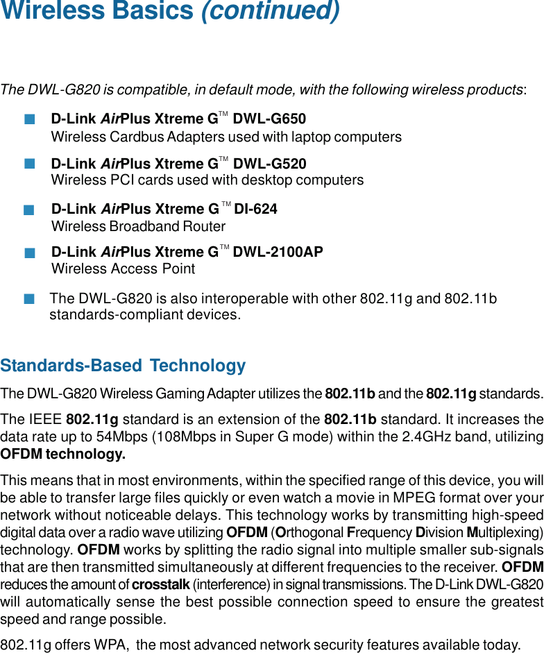 7The DWL-G820 is also interoperable with other 802.11g and 802.11bstandards-compliant devices.Wireless Basics (continued)Standards-Based TechnologyThe DWL-G820 Wireless Gaming Adapter utilizes the 802.11b and the 802.11g standards.The IEEE 802.11g standard is an extension of the 802.11b standard. It increases thedata rate up to 54Mbps (108Mbps in Super G mode) within the 2.4GHz band, utilizingOFDM technology.This means that in most environments, within the specified range of this device, you willbe able to transfer large files quickly or even watch a movie in MPEG format over yournetwork without noticeable delays. This technology works by transmitting high-speeddigital data over a radio wave utilizing OFDM (Orthogonal Frequency Division Multiplexing)technology. OFDM works by splitting the radio signal into multiple smaller sub-signalsthat are then transmitted simultaneously at different frequencies to the receiver. OFDMreduces the amount of crosstalk (interference) in signal transmissions. The D-Link DWL-G820will automatically sense the best possible connection speed to ensure the greatestspeed and range possible.802.11g offers WPA,  the most advanced network security features available today.The DWL-G820 is compatible, in default mode, with the following wireless products:D-Link AirPlus Xtreme G    DWL-G650Wireless Cardbus Adapters used with laptop computersD-Link AirPlus Xtreme G    DWL-G520Wireless PCI cards used with desktop computersTMTMD-Link AirPlus Xtreme G    DI-624Wireless Broadband RouterD-Link AirPlus Xtreme G    DWL-2100APWireless Access PointTMTM