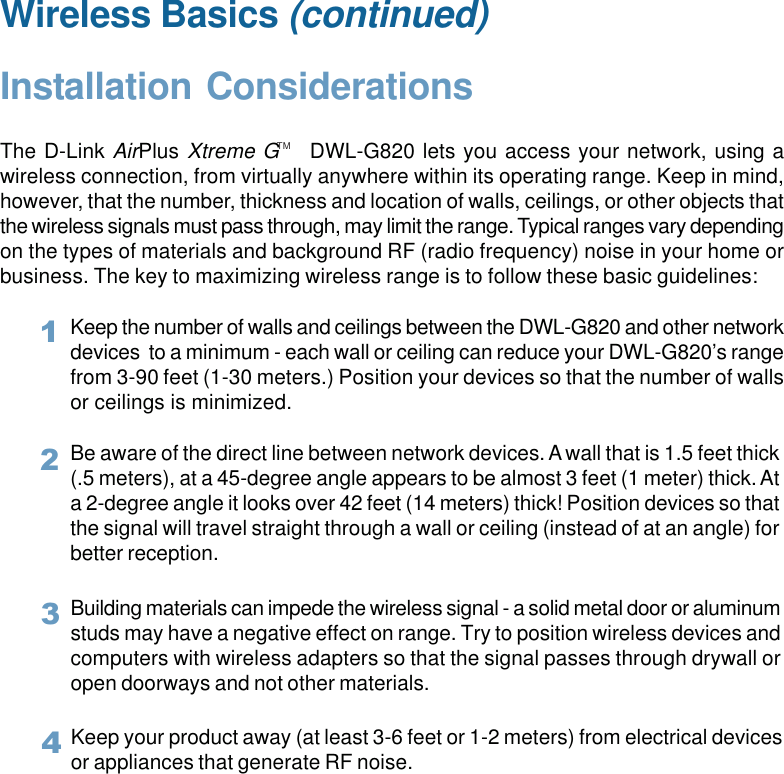 8Wireless Basics (continued)Installation ConsiderationsThe D-Link AirPlus Xtreme G    DWL-G820 lets you access your network, using awireless connection, from virtually anywhere within its operating range. Keep in mind,however, that the number, thickness and location of walls, ceilings, or other objects thatthe wireless signals must pass through, may limit the range. Typical ranges vary dependingon the types of materials and background RF (radio frequency) noise in your home orbusiness. The key to maximizing wireless range is to follow these basic guidelines:TMKeep your product away (at least 3-6 feet or 1-2 meters) from electrical devicesor appliances that generate RF noise.4Keep the number of walls and ceilings between the DWL-G820 and other networkdevices  to a minimum - each wall or ceiling can reduce your DWL-G820’s rangefrom 3-90 feet (1-30 meters.) Position your devices so that the number of wallsor ceilings is minimized.1Be aware of the direct line between network devices. A wall that is 1.5 feet thick(.5 meters), at a 45-degree angle appears to be almost 3 feet (1 meter) thick. Ata 2-degree angle it looks over 42 feet (14 meters) thick! Position devices so thatthe signal will travel straight through a wall or ceiling (instead of at an angle) forbetter reception.2Building materials can impede the wireless signal - a solid metal door or aluminumstuds may have a negative effect on range. Try to position wireless devices andcomputers with wireless adapters so that the signal passes through drywall oropen doorways and not other materials.3
