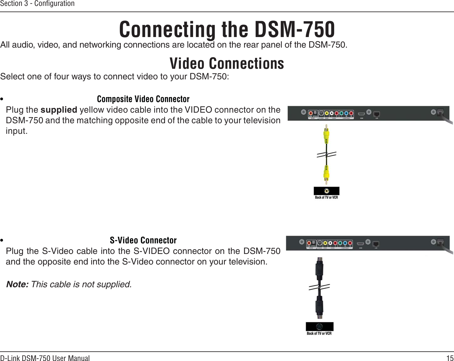 15D-Link DSM-750 User ManualSection 3 - Conﬁguration•Composite Video ConnectorPlug the supplied yellow video cable into the VIDEO connector on the DSM-750 and the matching opposite end of the cable to your television input.•S-Video ConnectorPlug the S-Video cable into the S-VIDEO connector on the DSM-750 and the opposite end into the S-Video connector on your television. Note: This cable is not supplied.Connecting the DSM-750All audio, video, and networking connections are located on the rear panel of the DSM-750. Video ConnectionsSelect one of four ways to connect video to your DSM-750: