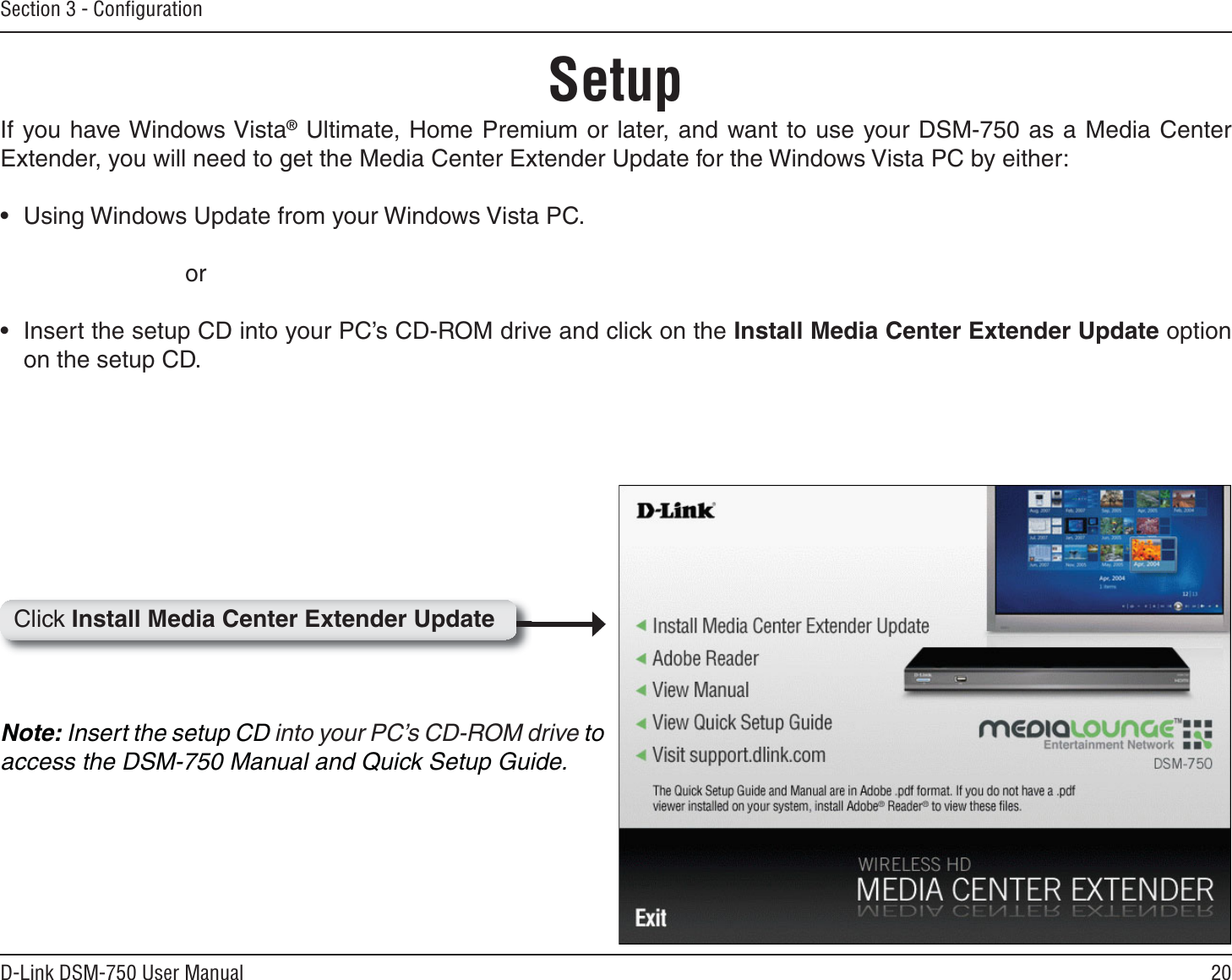 20D-Link DSM-750 User ManualSection 3 - ConﬁgurationIf you have Windows Vista® Ultimate, Home Premium or later, and want to use your DSM-750 as a Media Center Extender, you will need to get the Media Center Extender Update for the Windows Vista PC by either:• Using Windows Update from your Windows Vista PC.       or• Insert the setup CD into your PC’s CD-ROM drive and click on the Install Media Center Extender Update option on the setup CD.Note: Insert the setup CD into your PC’s CD-ROM drive toaccess the DSM-750 Manual and Quick Setup Guide.SetupClick Install Media Center Extender Update