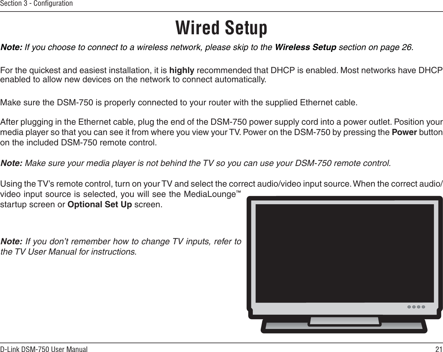21D-Link DSM-750 User ManualSection 3 - ConﬁgurationWired SetupNote: If you choose to connect to a wireless network, please skip to the Wireless Setup section on page 26. For the quickest and easiest installation, it is highly recommended that DHCP is enabled. Most networks have DHCP enabled to allow new devices on the network to connect automatically.Make sure the DSM-750 is properly connected to your router with the supplied Ethernet cable.After plugging in the Ethernet cable, plug the end of the DSM-750 power supply cord into a power outlet. Position your media player so that you can see it from where you view your TV. Power on the DSM-750 by pressing the Power button on the included DSM-750 remote control.Note: Make sure your media player is not behind the TV so you can use your DSM-750 remote control.Using the TV’s remote control, turn on your TV and select the correct audio/video input source. When the correct audio/video input source is selected, you will see the MediaLounge™startup screen or Optional Set Up screen.Note: If you don’t remember how to change TV inputs, refer to the TV User Manual for instructions.