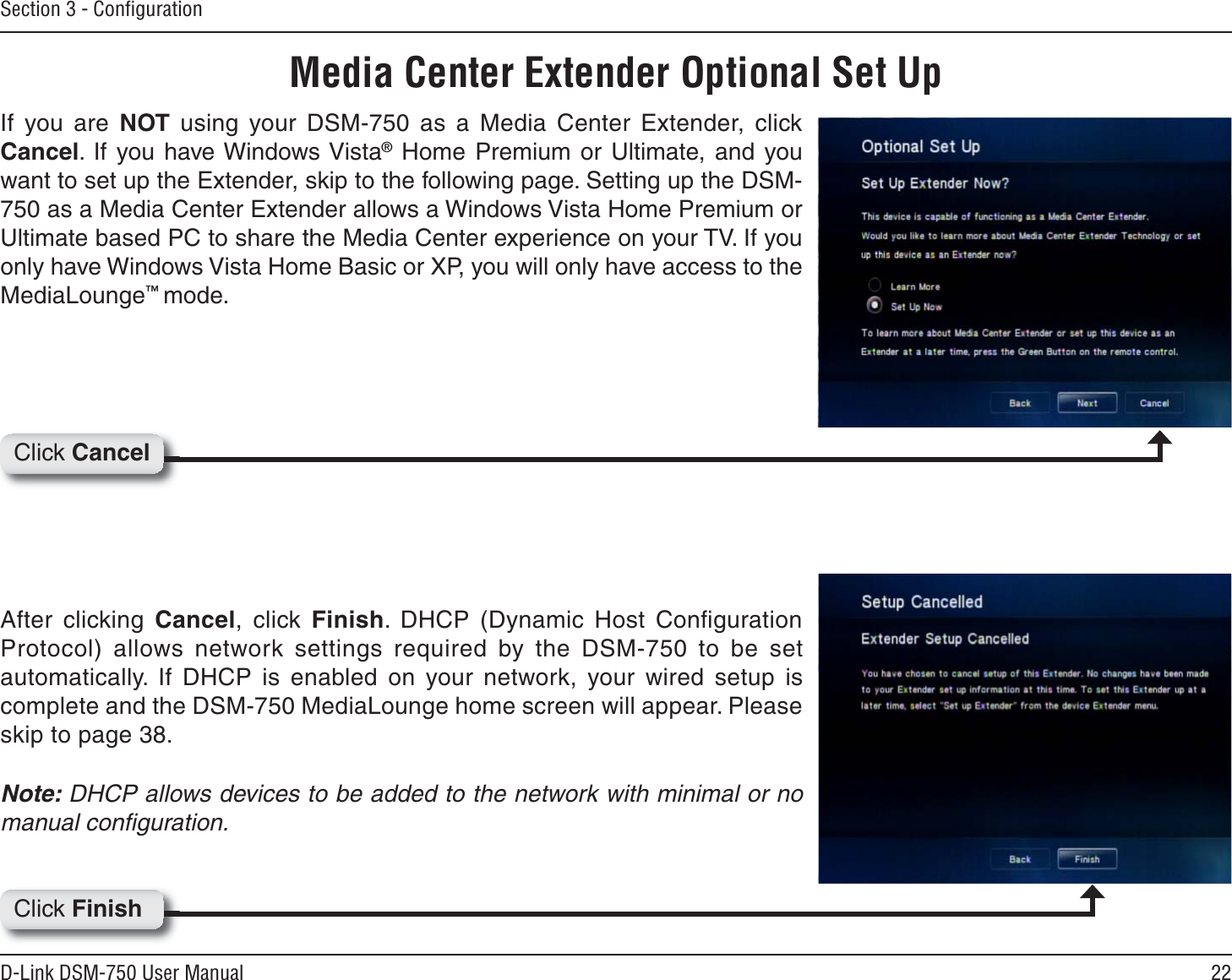 22D-Link DSM-750 User ManualSection 3 - ConﬁgurationMedia Center Extender Optional Set UpIf you are NOT using your DSM-750 as a Media Center Extender, click Cancel. If you have Windows Vista® Home Premium or Ultimate, and you want to set up the Extender, skip to the following page. Setting up the DSM-750 as a Media Center Extender allows a Windows Vista Home Premium or Ultimate based PC to share the Media Center experience on your TV. If you only have Windows Vista Home Basic or XP, you will only have access to the MediaLounge™mode.After clicking Cancel, click Finish. DHCP (Dynamic Host Conﬁguration Protocol) allows network settings required by the DSM-750 to be set automatically. If DHCP is enabled on your network, your wired setup is complete and the DSM-750 MediaLounge home screen will appear. Please skip to page 38.Note: DHCP allows devices to be added to the network with minimal or no manual conﬁguration.Click CancelClick Finish