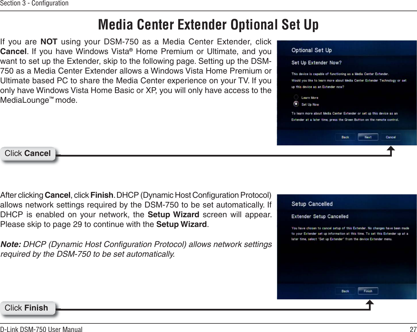 27D-Link DSM-750 User ManualSection 3 - ConﬁgurationMedia Center Extender Optional Set UpIf you are NOT using your DSM-750 as a Media Center Extender, click Cancel. If you have Windows Vista® Home Premium or Ultimate, and you want to set up the Extender, skip to the following page. Setting up the DSM-750 as a Media Center Extender allows a Windows Vista Home Premium or Ultimate based PC to share the Media Center experience on your TV. If you only have Windows Vista Home Basic or XP, you will only have access to the MediaLounge™mode.After clicking Cancel, click Finish. DHCP (Dynamic Host Conﬁguration Protocol) allows network settings required by the DSM-750 to be set automatically. If DHCP is enabled on your network, the Setup Wizard screen will appear. Please skip to page 29 to continue with the Setup Wizard.Note: DHCP (Dynamic Host Conﬁguration Protocol) allows network settings required by the DSM-750 to be set automatically.Click CancelClick Finish