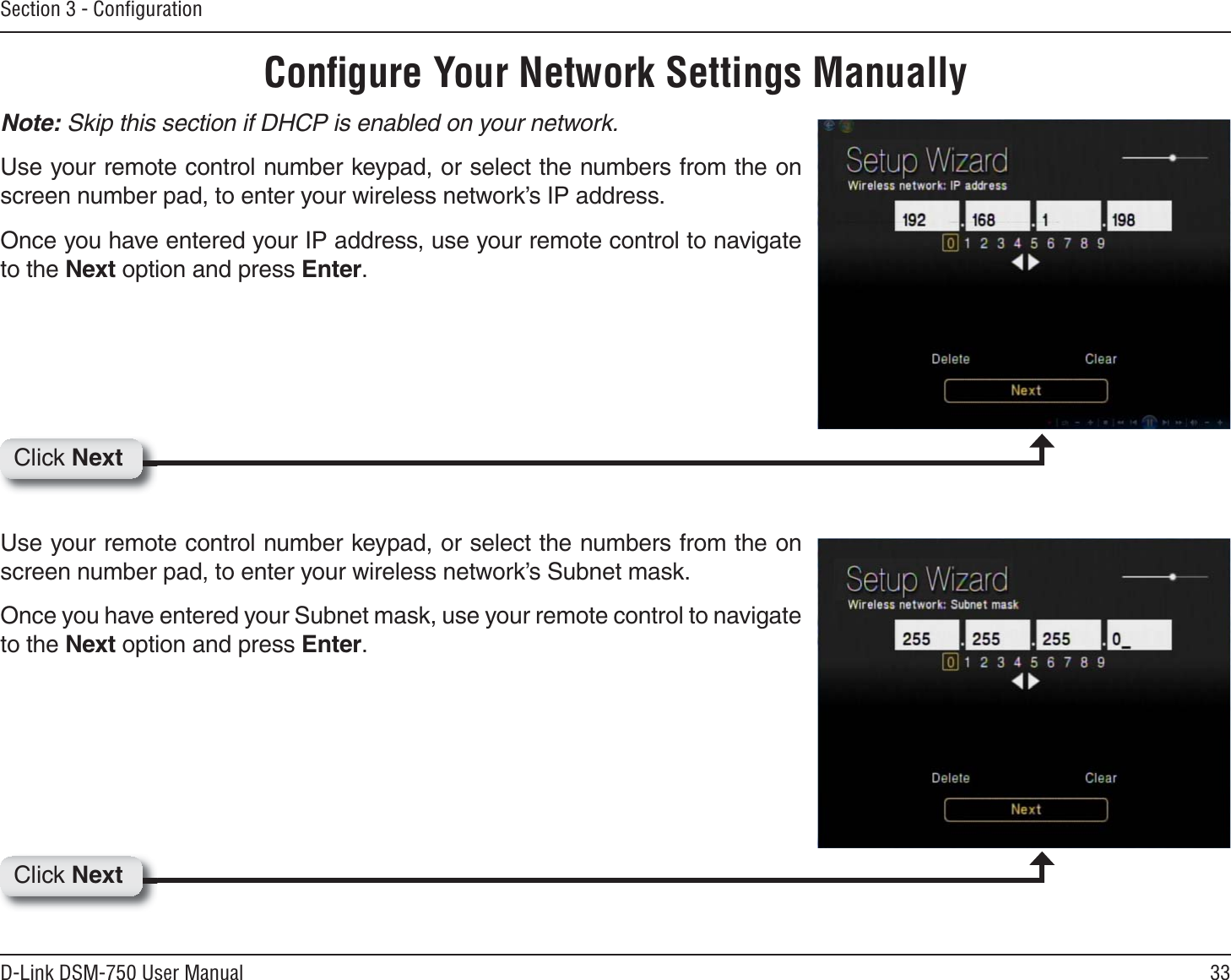 33D-Link DSM-750 User ManualSection 3 - ConﬁgurationConﬁgure Your Network Settings ManuallyNote: Skip this section if DHCP is enabled on your network.Use your remote control number keypad, or select the numbers from the on screen number pad, to enter your wireless network’s IP address.Once you have entered your IP address, use your remote control to navigate to the Next option and press Enter.Use your remote control number keypad, or select the numbers from the on screen number pad, to enter your wireless network’s Subnet mask.Once you have entered your Subnet mask, use your remote control to navigate to the Next option and press Enter.Click NextClick Next