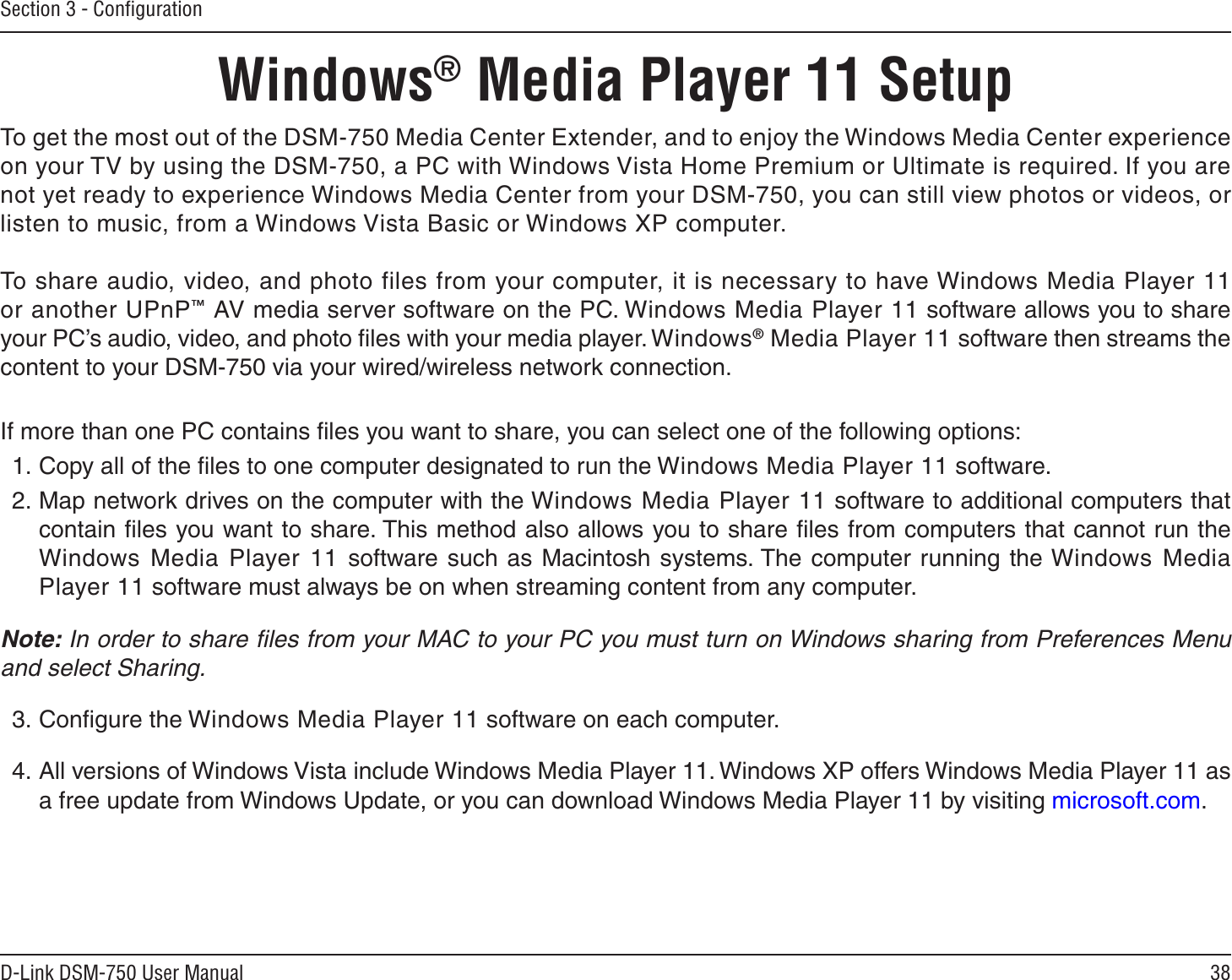 38D-Link DSM-750 User ManualSection 3 - ConﬁgurationTo get the most out of the DSM-750 Media Center Extender, and to enjoy the Windows Media Center experience on your TV by using the DSM-750, a PC with Windows Vista Home Premium or Ultimate is required. If you are not yet ready to experience Windows Media Center from your DSM-750, you can still view photos or videos, or listen to music, from a Windows Vista Basic or Windows XP computer. To share audio, video, and photo files from your computer, it is necessary to have Windows Media Player 11 or another UPnP™ AV media server software on the PC. Windows Media Player 11 software allows you to share your PC’s audio, video, and photo ﬁles with your media player. Windows® Media Player 11 software then streams the content to your DSM-750 via your wired/wireless network connection. If more than one PC contains ﬁles you want to share, you can select one of the following options:1. Copy all of the ﬁles to one computer designated to run the Windows Media Player 11 software.2. Map network drives on the computer with the Windows Media Player 11 software to additional computers that contain ﬁles you want to share. This method also allows you to share ﬁles from computers that cannot run the Windows Media Player 11 software such as Macintosh systems. The computer running the Windows Media Player 11 software must always be on when streaming content from any computer.  Note: In order to share ﬁles from your MAC to your PC you must turn on Windows sharing from Preferences Menu and select Sharing.3. Conﬁgure the Windows Media Player 11 software on each computer. 4. All versions of Windows Vista include Windows Media Player 11. Windows XP offers Windows Media Player 11 as a free update from Windows Update, or you can download Windows Media Player 11 by visiting microsoft.com.Windows® Media Player 11 Setup