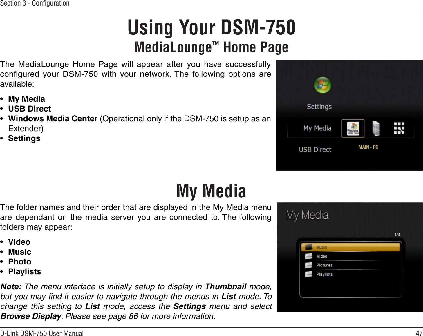 47D-Link DSM-750 User ManualSection 3 - ConﬁgurationUsing Your DSM-750MediaLounge™ Home PageThe MediaLounge Home Page will appear after you have successfully conﬁgured your DSM-750 with your network. The following options are available:•My Media•USB Direct•Windows Media Center (Operational only if the DSM-750 is setup as an Extender)•SettingsThe folder names and their order that are displayed in the My Media menu are dependant on the media server you are connected to. The following folders may appear:•Video•Music•Photo•PlaylistsNote: The menu interface is initially setup to display in Thumbnail mode, but you may ﬁnd it easier to navigate through the menus in List mode. To change this setting to List  mode, access the Settings  menu and selectBrowse Display. Please see page 86 for more information.My Media