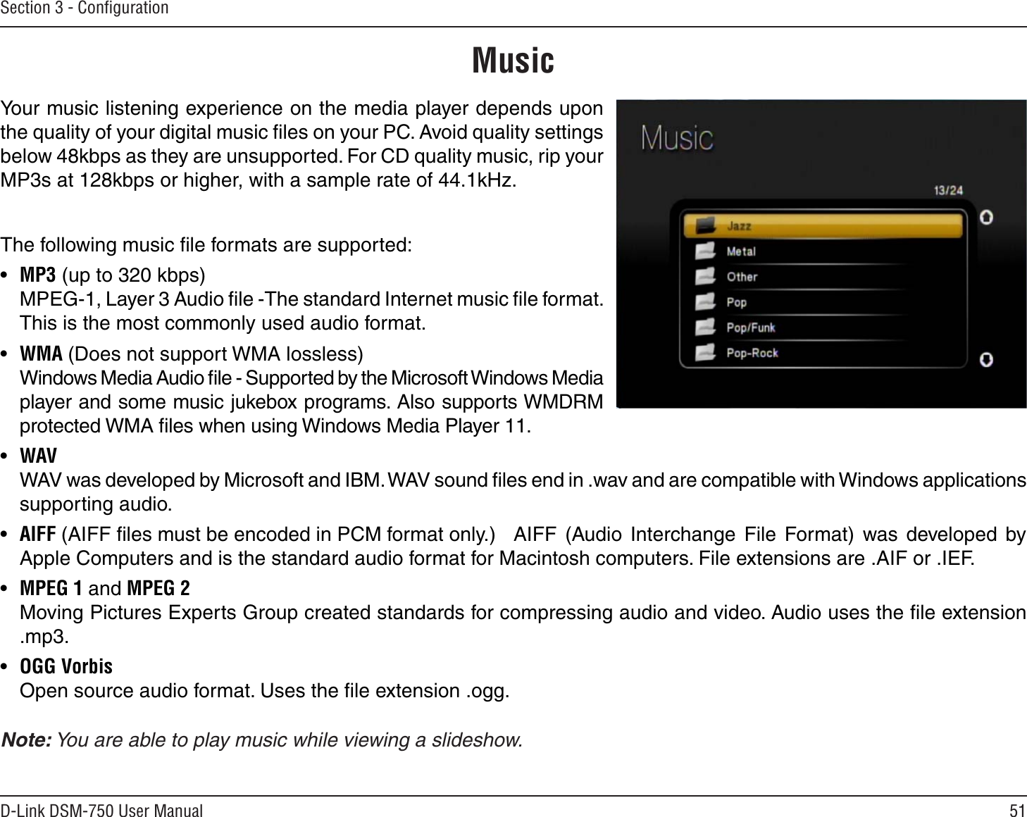 51D-Link DSM-750 User ManualSection 3 - ConﬁgurationYour music listening experience on the media player depends upon the quality of your digital music ﬁles on your PC. Avoid quality settings below 48kbps as they are unsupported. For CD quality music, rip your MP3s at 128kbps or higher, with a sample rate of 44.1kHz.The following music ﬁle formats are supported:•  MP3 (up to 320 kbps)  MPEG-1, Layer 3 Audio ﬁle -The standard Internet music ﬁle format. This is the most commonly used audio format.•  WMA (Does not support WMA lossless)    Windows Media Audio ﬁle - Supported by the Microsoft Windows Media player and some music jukebox programs. Also supports WMDRM protected WMA ﬁles when using Windows Media Player 11.•  WAV    WAV was developed by Microsoft and IBM. WAV sound ﬁles end in .wav and are compatible with Windows applications supporting audio.•  AIFF (AIFF ﬁles must be encoded in PCM format only.) AIFF  (Audio  Interchange  File  Format)  was  developed  by Apple Computers and is the standard audio format for Macintosh computers. File extensions are .AIF or .IEF.•  MPEG 1 and MPEG 2    Moving Pictures Experts Group created standards for compressing audio and video. Audio uses the ﬁle extension .mp3.•  OGG Vorbis    Open source audio format. Uses the ﬁle extension .ogg.  Note: You are able to play music while viewing a slideshow.Music