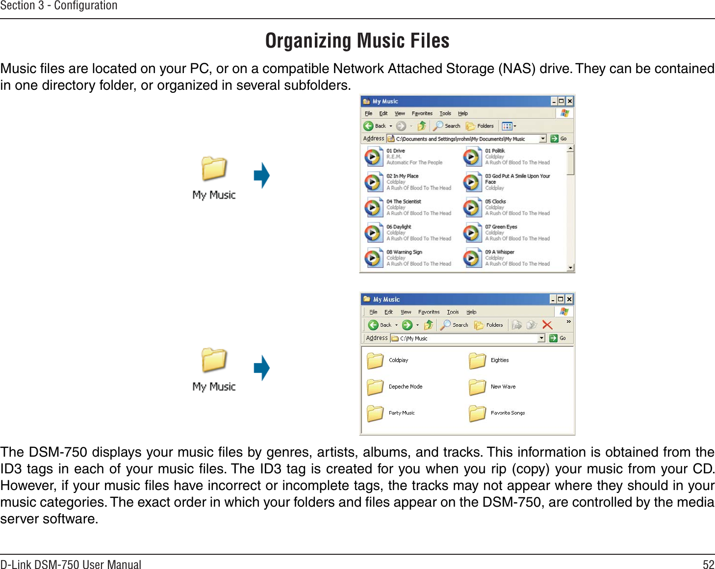 52D-Link DSM-750 User ManualSection 3 - ConﬁgurationOrganizing Music FilesMusic ﬁles are located on your PC, or on a compatible Network Attached Storage (NAS) drive. They can be contained in one directory folder, or organized in several subfolders. The DSM-750 displays your music ﬁles by genres, artists, albums, and tracks. This information is obtained from the ID3 tags in each of your music ﬁles. The ID3 tag is created for you when you rip (copy) your music from your CD. However, if your music ﬁles have incorrect or incomplete tags, the tracks may not appear where they should in your music categories. The exact order in which your folders and ﬁles appear on the DSM-750, are controlled by the media server software.