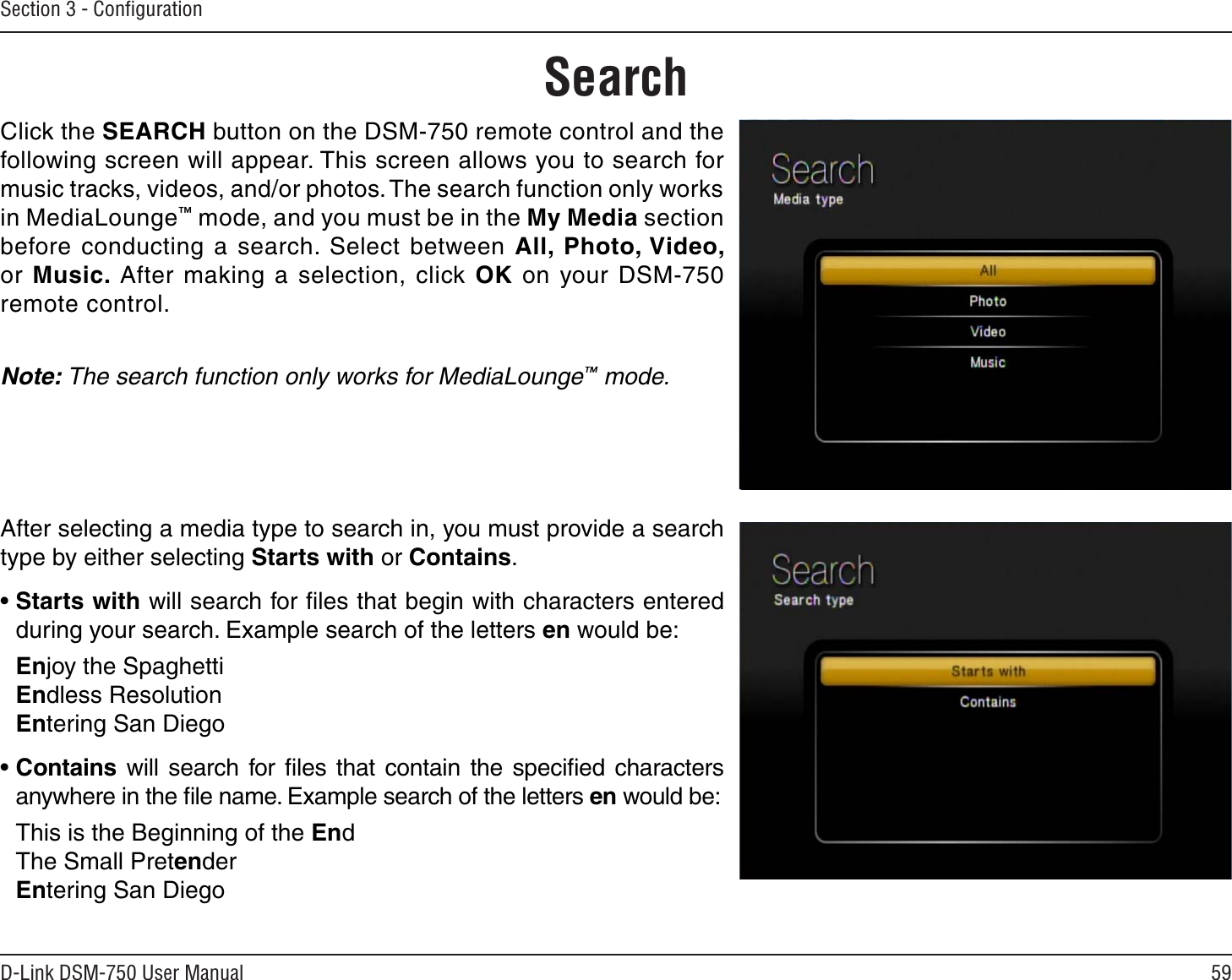 59D-Link DSM-750 User ManualSection 3 - ConﬁgurationSearchClick the SEARCH button on the DSM-750 remote control and the following screen will appear. This screen allows you to search for music tracks, videos, and/or photos. The search function only works in MediaLounge™ mode, and you must be in the My Media section before conducting a search. Select between All, Photo, Video, or Music. After making a selection, click OK on your DSM-750 remote control.Note: The search function only works for MediaLounge™ mode.After selecting a media type to search in, you must provide a search type by either selecting Starts with or Contains. •Starts with will search for ﬁles that begin with characters entered during your search. Example search of the letters en would be:Enjoy the SpaghettiEndless ResolutionEntering San Diego•Contains will search for ﬁles that contain the speciﬁed characters anywhere in the ﬁle name. Example search of the letters en would be:This is the Beginning of the EndThe Small PretenderEntering San Diego