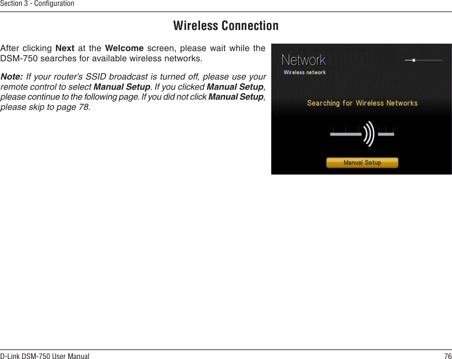 76D-Link DSM-750 User ManualSection 3 - ConﬁgurationWireless ConnectionAfter clicking Next at the Welcome screen, please wait while the DSM-750 searches for available wireless networks.Note: If your router’s SSID broadcast is turned off, please use your remote control to select Manual Setup. If you clicked Manual Setup,please continue to the following page. If you did not click Manual Setup,please skip to page 78.