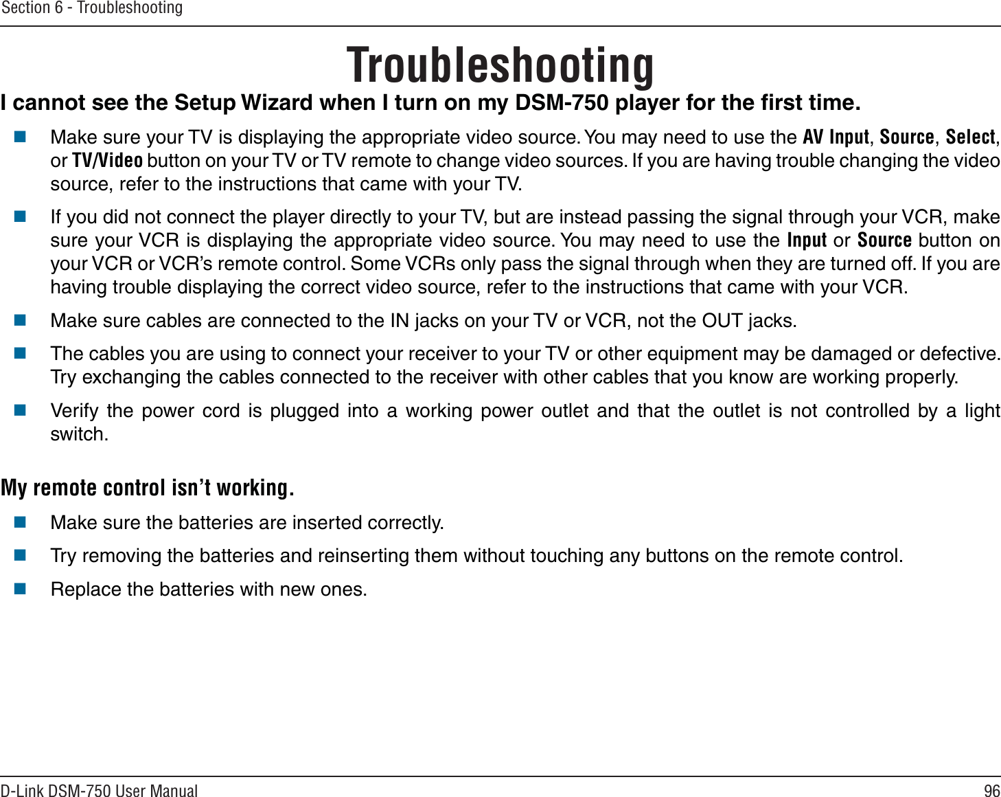 96D-Link DSM-750 User ManualSection 6 - TroubleshootingTroubleshootingI cannot see the Setup Wizard when I turn on my DSM-750 player for the ﬁrst time.Make sure your TV is displaying the appropriate video source. You may need to use the AV Input, Source,Select,or TV/Video button on your TV or TV remote to change video sources. If you are having trouble changing the video source, refer to the instructions that came with your TV. If you did not connect the player directly to your TV, but are instead passing the signal through your VCR, make sure your VCR is displaying the appropriate video source. You may need to use the Input or Source button on your VCR or VCR’s remote control. Some VCRs only pass the signal through when they are turned off. If you are having trouble displaying the correct video source, refer to the instructions that came with your VCR.Make sure cables are connected to the IN jacks on your TV or VCR, not the OUT jacks.The cables you are using to connect your receiver to your TV or other equipment may be damaged or defective. Try exchanging the cables connected to the receiver with other cables that you know are working properly.Verify the power cord is plugged into a working power outlet and that the outlet is not controlled by a light switch.My remote control isn’t working.Make sure the batteries are inserted correctly.Try removing the batteries and reinserting them without touching any buttons on the remote control.Replace the batteries with new ones.