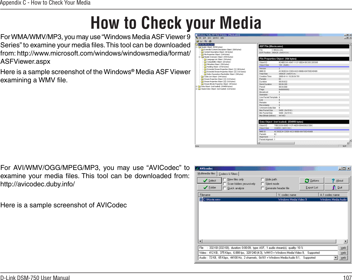 107D-Link DSM-750 User ManualAppendix C - How to Check Your MediaHow to Check your MediaFor WMA/WMV/MP3, you may use “Windows Media ASF Viewer 9 Series” to examine your media ﬁles. This tool can be downloaded from: http://www.microsoft.com/windows/windowsmedia/format/ASFViewer.aspxHere is a sample screenshot of the Windows® Media ASF Viewer examining a WMV ﬁle.For AVI/WMV/OGG/MPEG/MP3, you may use “AVICodec” to examine your media ﬁles. This tool can be downloaded from:http://avicodec.duby.info/Here is a sample screenshot of AVICodec 