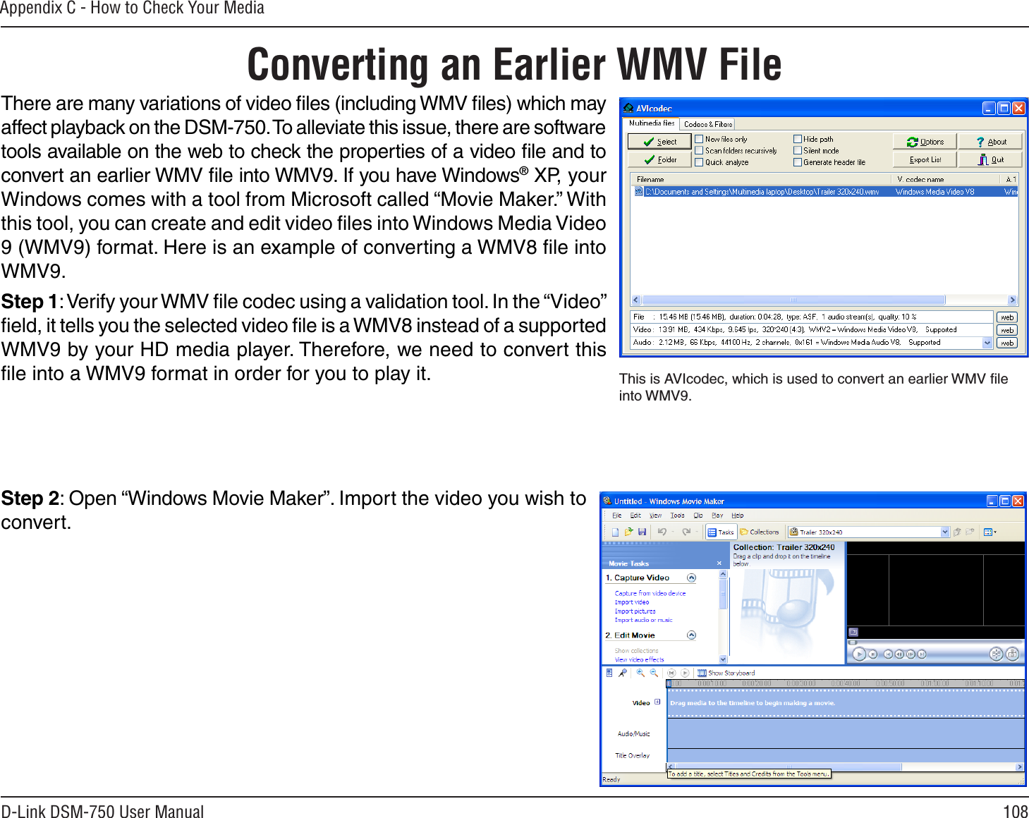 108D-Link DSM-750 User ManualAppendix C - How to Check Your MediaConverting an Earlier WMV FileThere are many variations of video ﬁles (including WMV ﬁles) which may affect playback on the DSM-750. To alleviate this issue, there are software tools available on the web to check the properties of a video ﬁle and to convert an earlier WMV ﬁle into WMV9. If you have Windows® XP, your Windows comes with a tool from Microsoft called “Movie Maker.” With this tool, you can create and edit video ﬁles into Windows Media Video 9 (WMV9) format. Here is an example of converting a WMV8 ﬁle into WMV9.Step 1: Verify your WMV ﬁle codec using a validation tool. In the “Video” ﬁeld, it tells you the selected video ﬁle is a WMV8 instead of a supported WMV9 by your HD media player. Therefore, we need to convert this ﬁle into a WMV9 format in order for you to play it.Step 2: Open “Windows Movie Maker”. Import the video you wish to convert.This is AVIcodec, which is used to convert an earlier WMV ﬁle into WMV9.