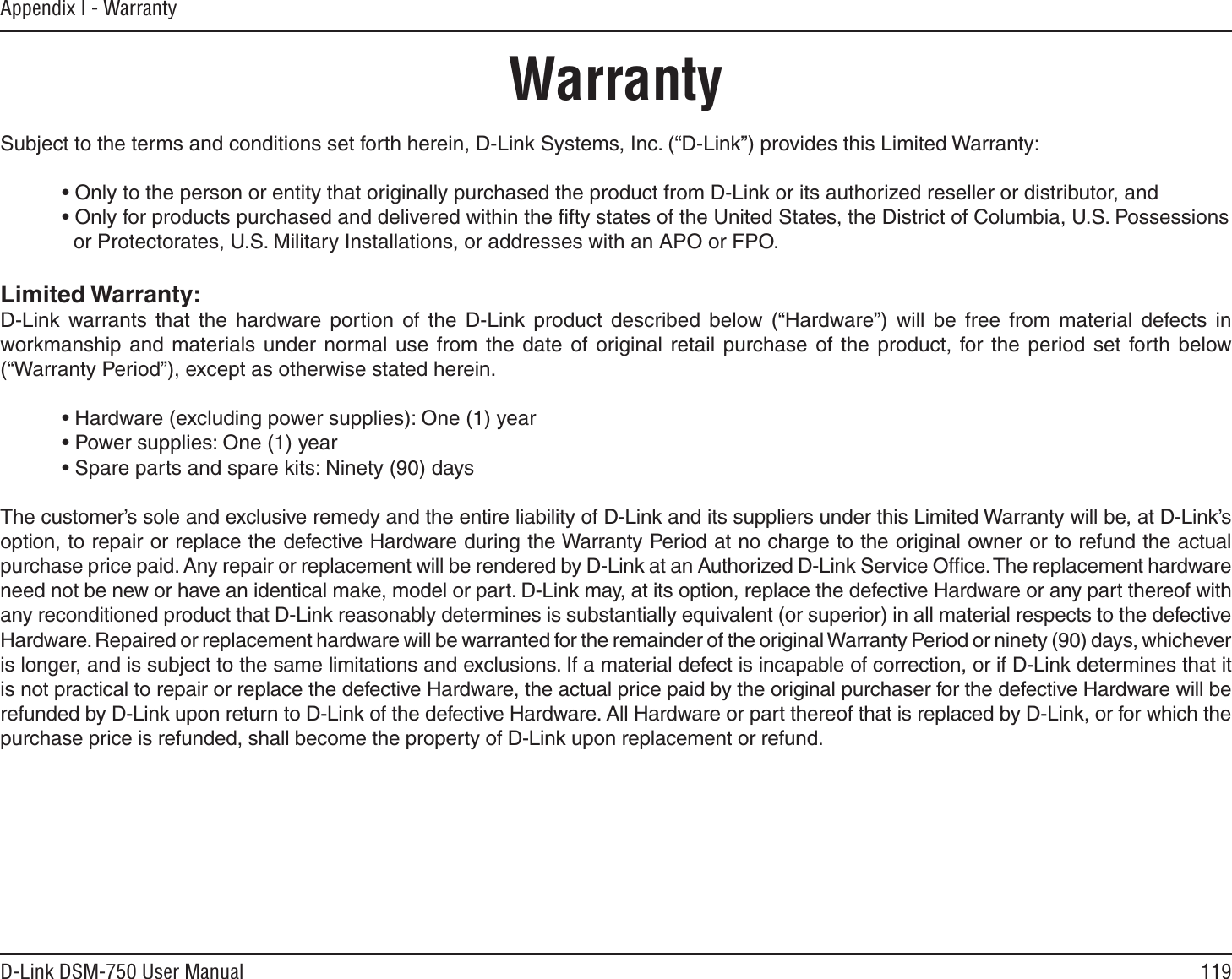 119D-Link DSM-750 User ManualAppendix I - WarrantyWarrantySubject to the terms and conditions set forth herein, D-Link Systems, Inc. (“D-Link”) provides this Limited Warranty:• Only to the person or entity that originally purchased the product from D-Link or its authorized reseller or distributor, and• Only for products purchased and delivered within the ﬁfty states of the United States, the District of Columbia, U.S. Possessions   or Protectorates, U.S. Military Installations, or addresses with an APO or FPO.Limited Warranty:D-Link warrants that the hardware portion of the D-Link product described below (“Hardware”) will be free from material defects in workmanship and materials under normal use from the date of original retail purchase of the product, for the period set forth below (“Warranty Period”), except as otherwise stated herein.• Hardware (excluding power supplies): One (1) year• Power supplies: One (1) year• Spare parts and spare kits: Ninety (90) daysThe customer’s sole and exclusive remedy and the entire liability of D-Link and its suppliers under this Limited Warranty will be, at D-Link’s option, to repair or replace the defective Hardware during the Warranty Period at no charge to the original owner or to refund the actual purchase price paid. Any repair or replacement will be rendered by D-Link at an Authorized D-Link Service Ofﬁce. The replacement hardware need not be new or have an identical make, model or part. D-Link may, at its option, replace the defective Hardware or any part thereof with any reconditioned product that D-Link reasonably determines is substantially equivalent (or superior) in all material respects to the defective Hardware. Repaired or replacement hardware will be warranted for the remainder of the original Warranty Period or ninety (90) days, whichever is longer, and is subject to the same limitations and exclusions. If a material defect is incapable of correction, or if D-Link determines that it is not practical to repair or replace the defective Hardware, the actual price paid by the original purchaser for the defective Hardware will be refunded by D-Link upon return to D-Link of the defective Hardware. All Hardware or part thereof that is replaced by D-Link, or for which the purchase price is refunded, shall become the property of D-Link upon replacement or refund.