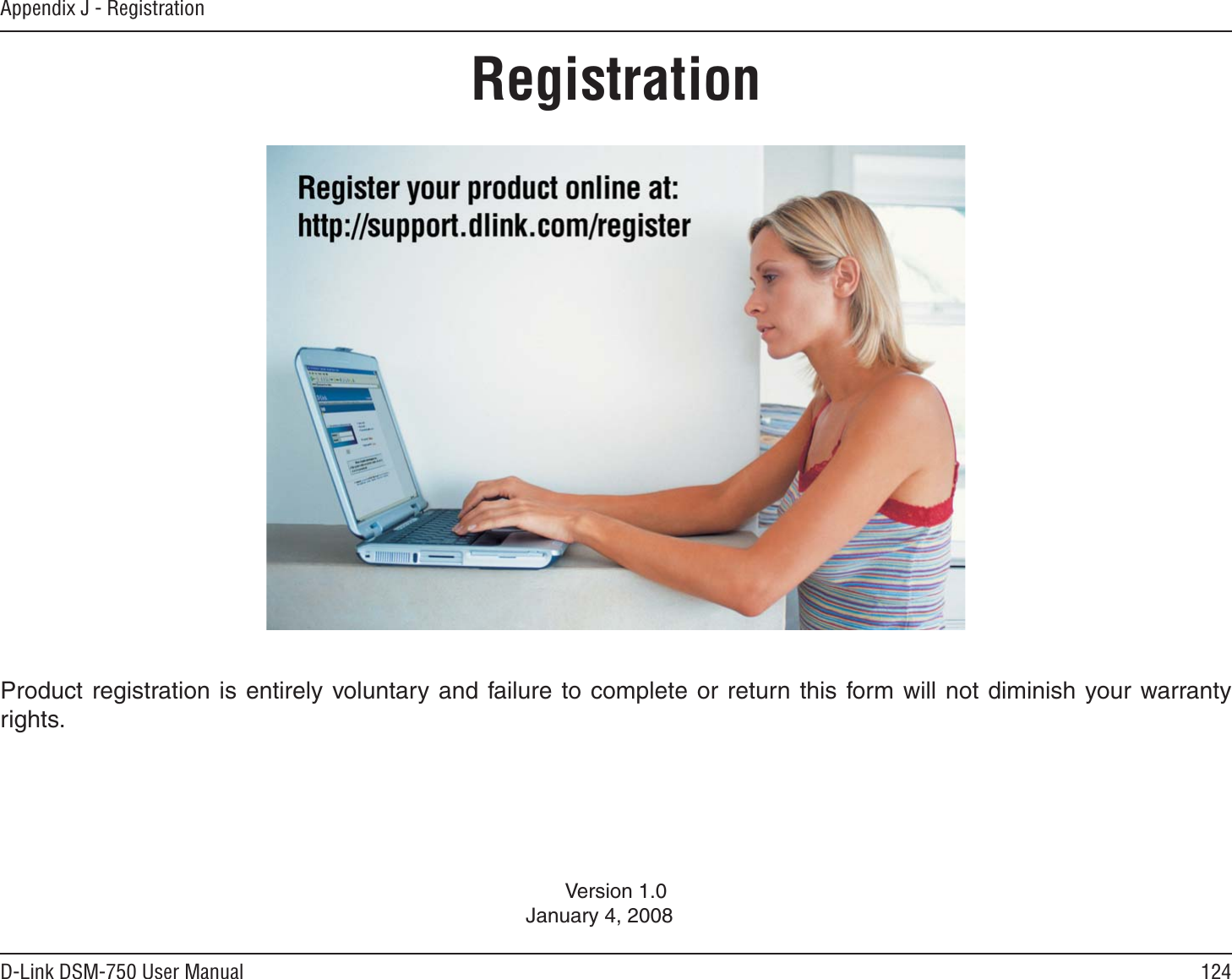 124D-Link DSM-750 User ManualAppendix J - RegistrationVersion 1.0January 4, 2008Product registration is entirely voluntary and failure to complete or return this form will not diminish your warranty rights.Registration