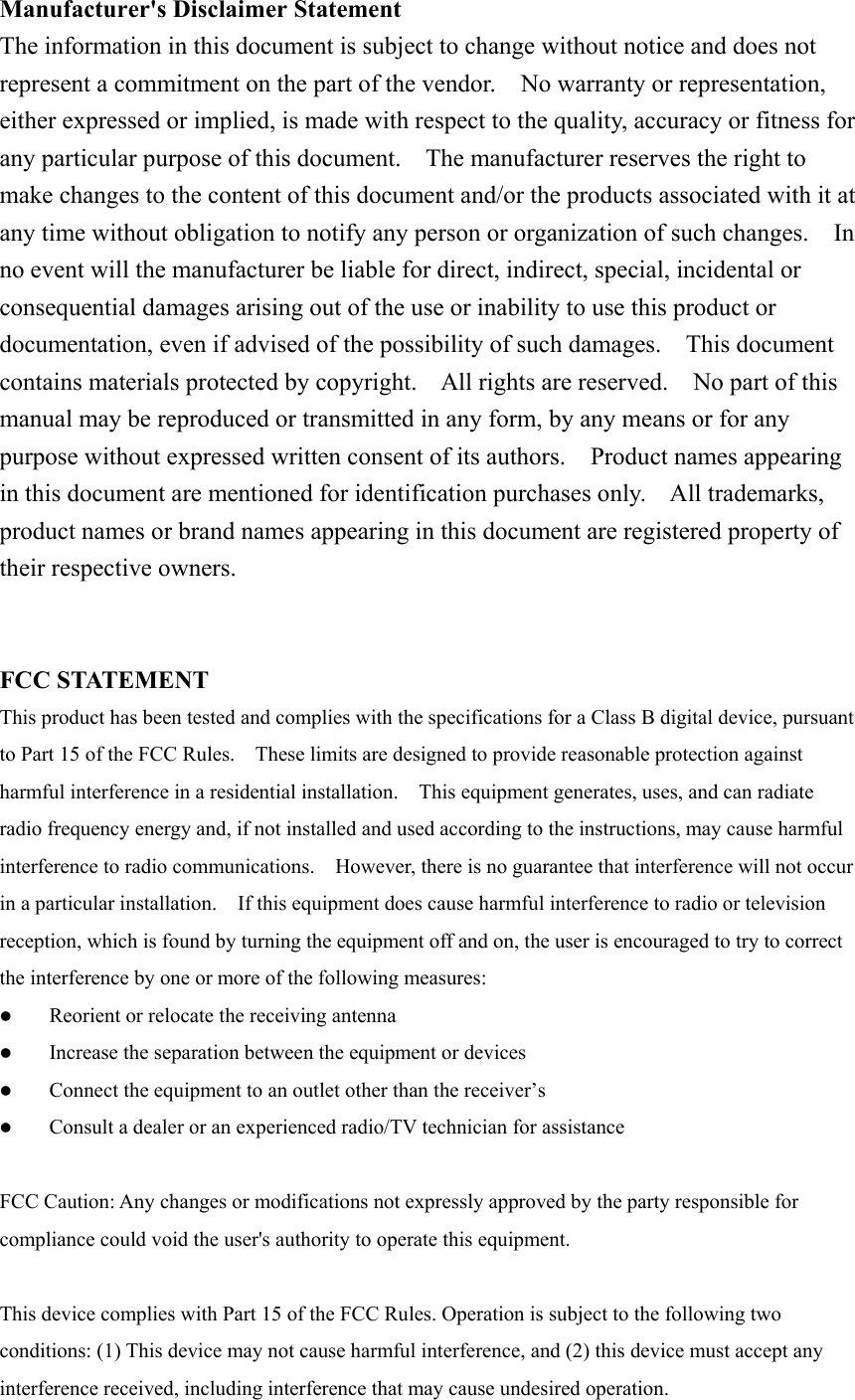 Manufacturer&apos;s Disclaimer StatementThe information in this document is subject to change without notice and does notrepresent a commitment on the part of the vendor.    No warranty or representation,either expressed or implied, is made with respect to the quality, accuracy or fitness forany particular purpose of this document.    The manufacturer reserves the right tomake changes to the content of this document and/or the products associated with it atany time without obligation to notify any person or organization of such changes.    Inno event will the manufacturer be liable for direct, indirect, special, incidental orconsequential damages arising out of the use or inability to use this product ordocumentation, even if advised of the possibility of such damages.    This documentcontains materials protected by copyright.    All rights are reserved.    No part of thismanual may be reproduced or transmitted in any form, by any means or for anypurpose without expressed written consent of its authors.  Product names appearingin this document are mentioned for identification purchases only.    All trademarks,product names or brand names appearing in this document are registered property oftheir respective owners.FCC STATEMENTThis product has been tested and complies with the specifications for a Class B digital device, pursuantto Part 15 of the FCC Rules.    These limits are designed to provide reasonable protection againstharmful interference in a residential installation.    This equipment generates, uses, and can radiateradio frequency energy and, if not installed and used according to the instructions, may cause harmfulinterference to radio communications.    However, there is no guarantee that interference will not occurin a particular installation.    If this equipment does cause harmful interference to radio or televisionreception, which is found by turning the equipment off and on, the user is encouraged to try to correctthe interference by one or more of the following measures:z Reorient or relocate the receiving antennaz Increase the separation between the equipment or devicesz Connect the equipment to an outlet other than the receiver’sz Consult a dealer or an experienced radio/TV technician for assistanceFCC Caution: Any changes or modifications not expressly approved by the party responsible forcompliance could void the user&apos;s authority to operate this equipment. This device complies with Part 15 of the FCC Rules. Operation is subject to the following twoconditions: (1) This device may not cause harmful interference, and (2) this device must accept anyinterference received, including interference that may cause undesired operation.