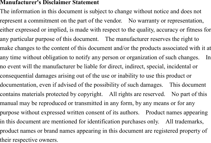 Manufacturer&apos;s Disclaimer StatementThe information in this document is subject to change without notice and does notrepresent a commitment on the part of the vendor.    No warranty or representation,either expressed or implied, is made with respect to the quality, accuracy or fitness forany particular purpose of this document.    The manufacturer reserves the right tomake changes to the content of this document and/or the products associated with it atany time without obligation to notify any person or organization of such changes.    Inno event will the manufacturer be liable for direct, indirect, special, incidental orconsequential damages arising out of the use or inability to use this product ordocumentation, even if advised of the possibility of such damages.    This documentcontains materials protected by copyright.    All rights are reserved.    No part of thismanual may be reproduced or transmitted in any form, by any means or for anypurpose without expressed written consent of its authors.    Product names appearingin this document are mentioned for identification purchases only.    All trademarks,product names or brand names appearing in this document are registered property oftheir respective owners.