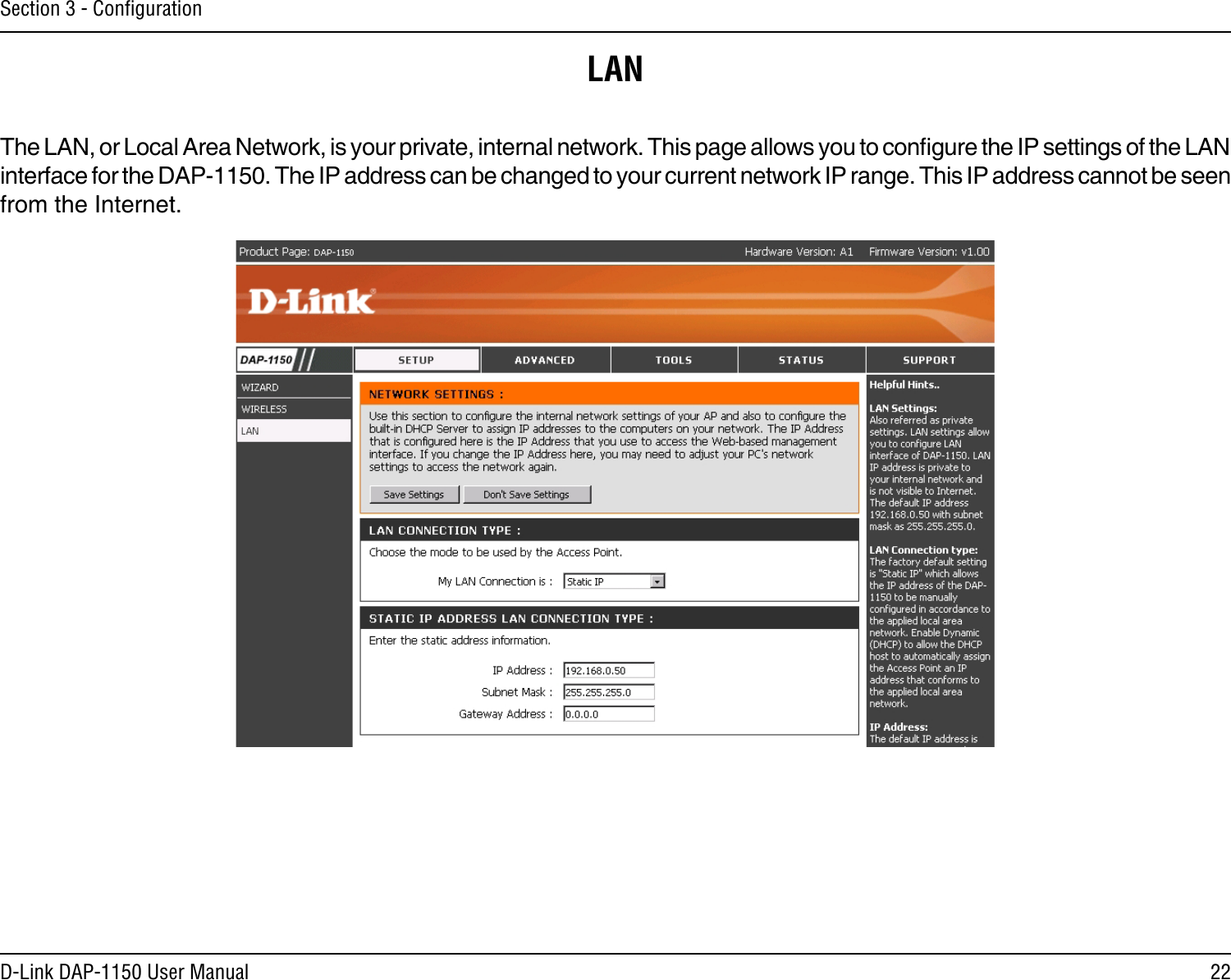 22D-Link DAP-1150 User ManualSection 3 - ConﬁgurationLANThe LAN, or Local Area Network, is your private, internal network. This page allows you to congure the IP settings of the LAN interface for the DAP-1150. The IP address can be changed to your current network IP range. This IP address cannot be seen from the Internet.