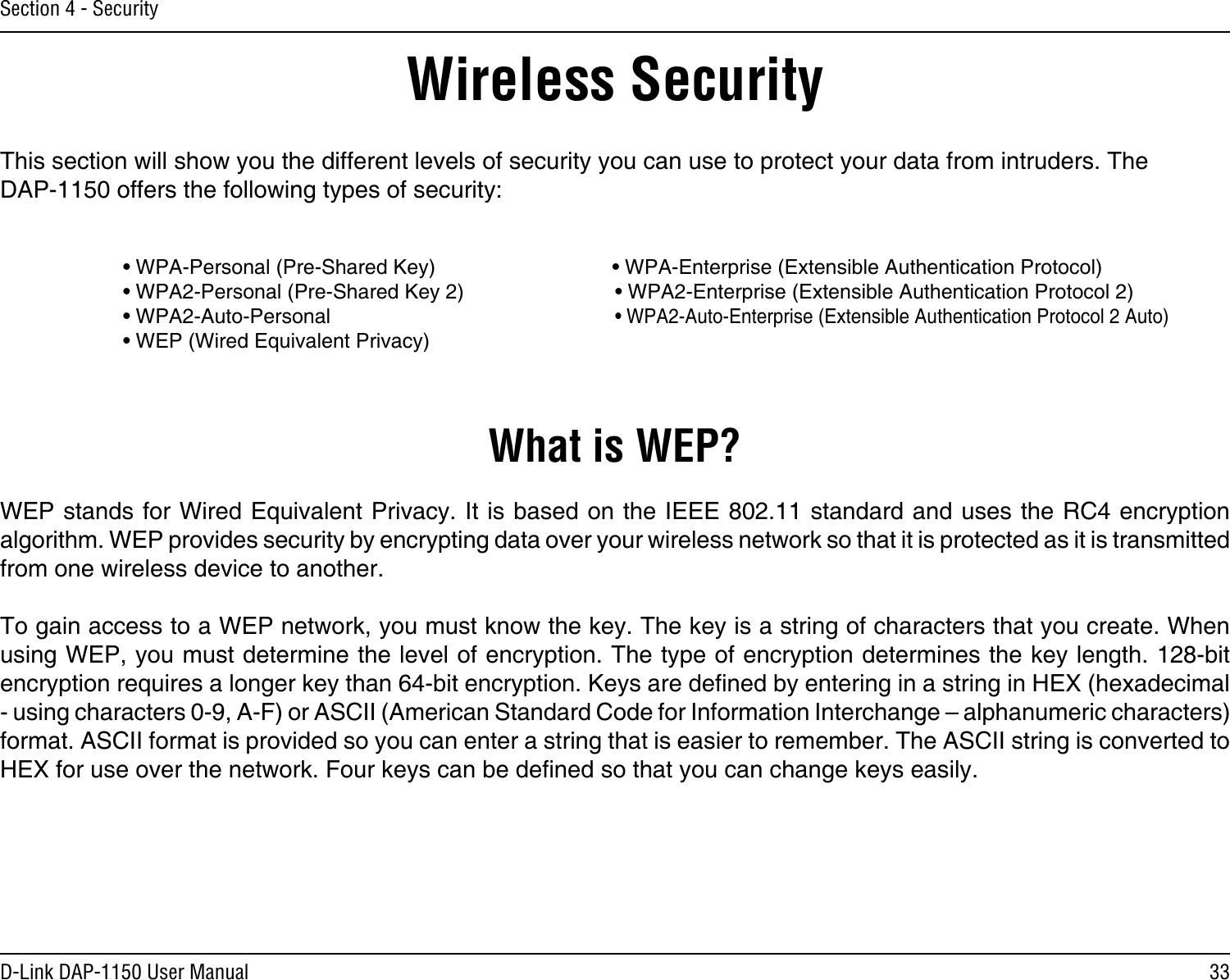 33D-Link DAP-1150 User ManualSection 4 - SecurityWireless SecurityThis section will show you the different levels of security you can use to protect your data from intruders. The DAP-1150 offers the following types of security:    • WPA-Personal (Pre-Shared Key)                               • WPA-Enterprise (Extensible Authentication Protocol)    • WPA2-Personal (Pre-Shared Key 2)      • WPA2-Enterprise (Extensible Authentication Protocol 2)    • WPA2-Auto-Personal         • WPA2-Auto-Enterprise (Extensible Authentication Protocol 2 Auto)    • WEP (Wired Equivalent Privacy)What is WEP?WEP stands for Wired Equivalent Privacy. It is based on the IEEE 802.11 standard and uses the RC4 encryption algorithm. WEP provides security by encrypting data over your wireless network so that it is protected as it is transmitted from one wireless device to another.To gain access to a WEP network, you must know the key. The key is a string of characters that you create. When using WEP, you must determine the level of encryption. The type of encryption determines the key length. 128-bit encryption requires a longer key than 64-bit encryption. Keys are dened by entering in a string in HEX (hexadecimal - using characters 0-9, A-F) or ASCII (American Standard Code for Information Interchange – alphanumeric characters) format. ASCII format is provided so you can enter a string that is easier to remember. The ASCII string is converted to HEX for use over the network. Four keys can be dened so that you can change keys easily.