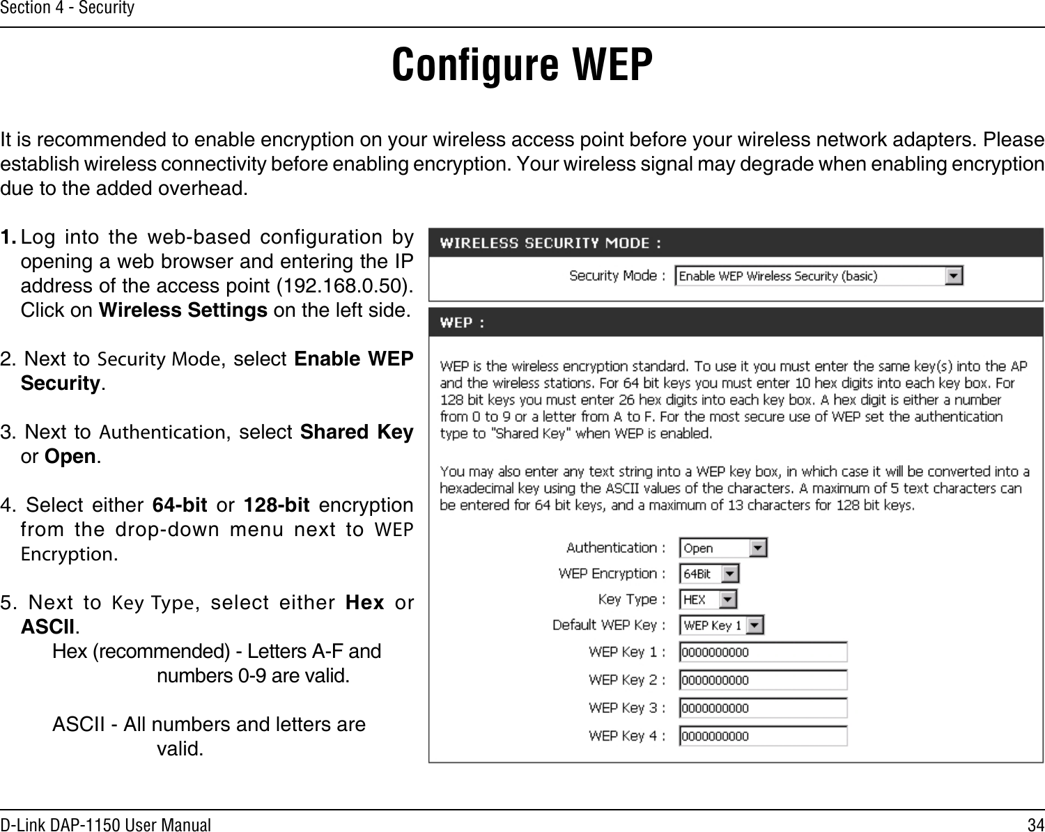 34D-Link DAP-1150 User ManualSection 4 - SecurityConﬁgure WEPIt is recommended to enable encryption on your wireless access point before your wireless network adapters. Please establish wireless connectivity before enabling encryption. Your wireless signal may degrade when enabling encryption due to the added overhead.1. Log  into  the  web-based  configuration  by opening a web browser and entering the IP address of the access point (192.168.0.50).  Click on Wireless Settings on the left side.2. Next to Security Mode, select Enable WEP Security.3. Next to Authentication, select Shared Key or Open.4.  Select  either  64-bit  or  128-bit  encryption from  the  drop-down  menu  next  to  WEP Encryption. 5.  Next  to  Key Type,  select  either  Hex  or ASCII.    Hex (recommended) - Letters A-F and        numbers 0-9 are valid.    ASCII - All numbers and letters are        valid.