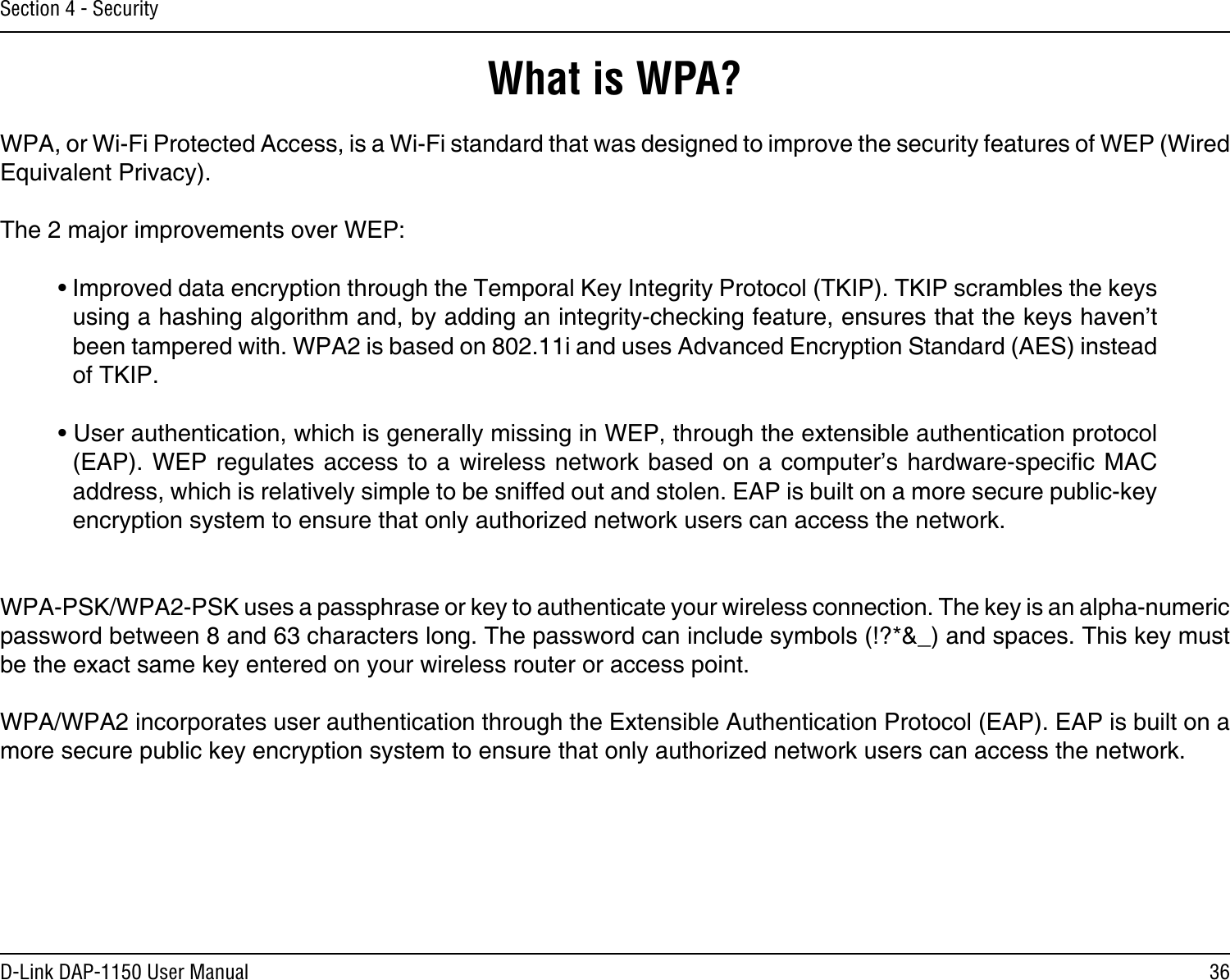 36D-Link DAP-1150 User ManualSection 4 - SecurityWhat is WPA?WPA, or Wi-Fi Protected Access, is a Wi-Fi standard that was designed to improve the security features of WEP (Wired Equivalent Privacy).  The 2 major improvements over WEP: • Improved data encryption through the Temporal Key Integrity Protocol (TKIP). TKIP scrambles the keys using a hashing algorithm and, by adding an integrity-checking feature, ensures that the keys haven’t been tampered with. WPA2 is based on 802.11i and uses Advanced Encryption Standard (AES) instead of TKIP.• User authentication, which is generally missing in WEP, through the extensible authentication protocol (EAP). WEP  regulates access to  a wireless  network  based on  a computer’s hardware-specic  MAC address, which is relatively simple to be sniffed out and stolen. EAP is built on a more secure public-key encryption system to ensure that only authorized network users can access the network.WPA-PSK/WPA2-PSK uses a passphrase or key to authenticate your wireless connection. The key is an alpha-numeric password between 8 and 63 characters long. The password can include symbols (!?*&amp;_) and spaces. This key must be the exact same key entered on your wireless router or access point.WPA/WPA2 incorporates user authentication through the Extensible Authentication Protocol (EAP). EAP is built on a more secure public key encryption system to ensure that only authorized network users can access the network.