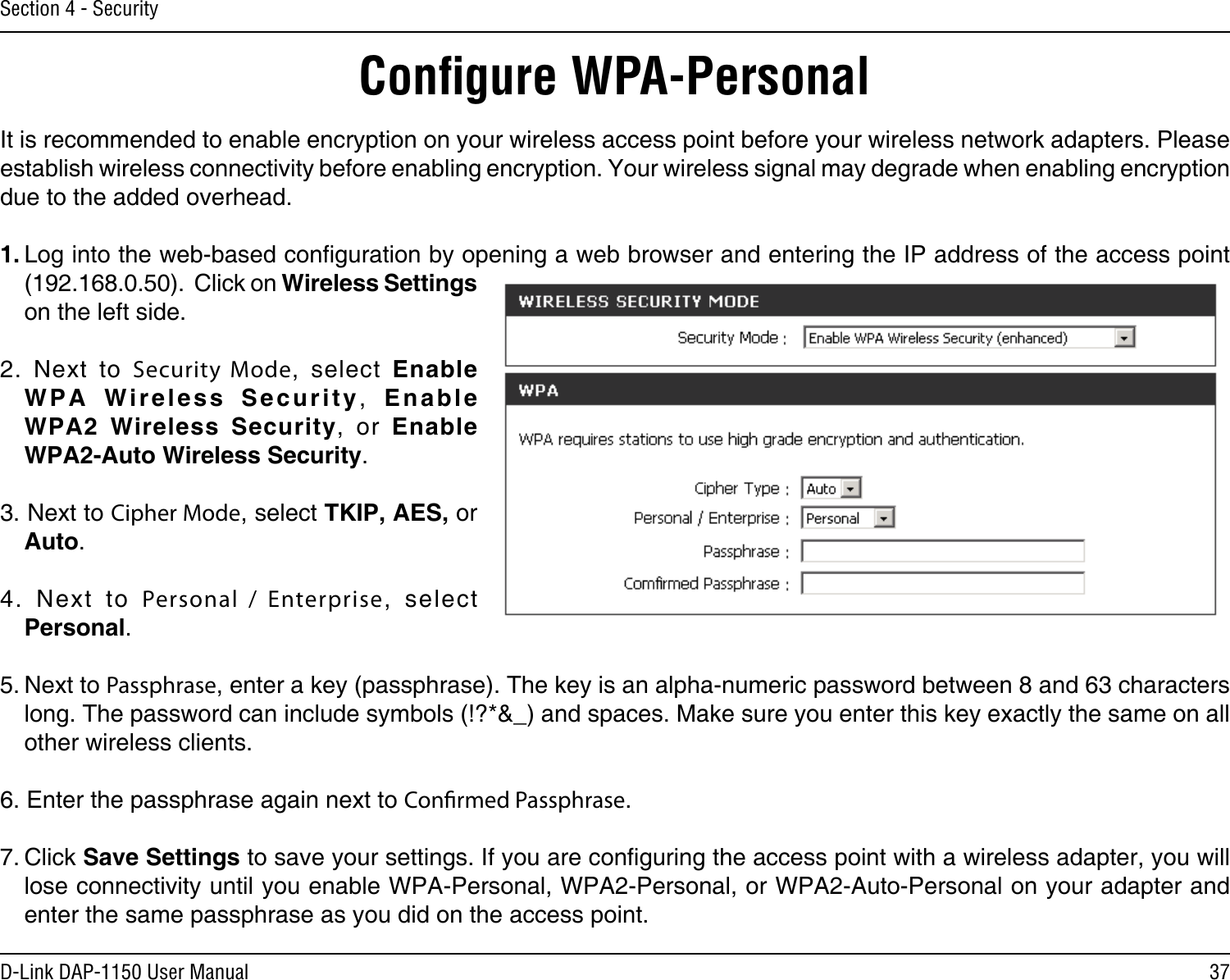 37D-Link DAP-1150 User ManualSection 4 - SecurityConﬁgure WPA-PersonalIt is recommended to enable encryption on your wireless access point before your wireless network adapters. Please establish wireless connectivity before enabling encryption. Your wireless signal may degrade when enabling encryption due to the added overhead.1. Log into the web-based conguration by opening a web browser and entering the IP address of the access point (192.168.0.50).  Click on Wireless Settings on the left side.2.  Next  to  Security Mode,  select  Enable W P A   W i r e l e s s   Se c u r i t y ,   Enable  WPA2  Wireless  Security,  or  Enable  WPA2-Auto Wireless Security.3. Next to Cipher Mode, select TKIP, AES, or Auto.4.  Next  to  Personal /  Enterprise,  select Personal.5. Next to Passphrase, enter a key (passphrase). The key is an alpha-numeric password between 8 and 63 characters long. The password can include symbols (!?*&amp;_) and spaces. Make sure you enter this key exactly the same on all other wireless clients.6. Enter the passphrase again next to Conrmed Passphrase.7. Click Save Settings to save your settings. If you are conguring the access point with a wireless adapter, you will lose connectivity until you enable WPA-Personal, WPA2-Personal, or WPA2-Auto-Personal on your adapter and enter the same passphrase as you did on the access point.