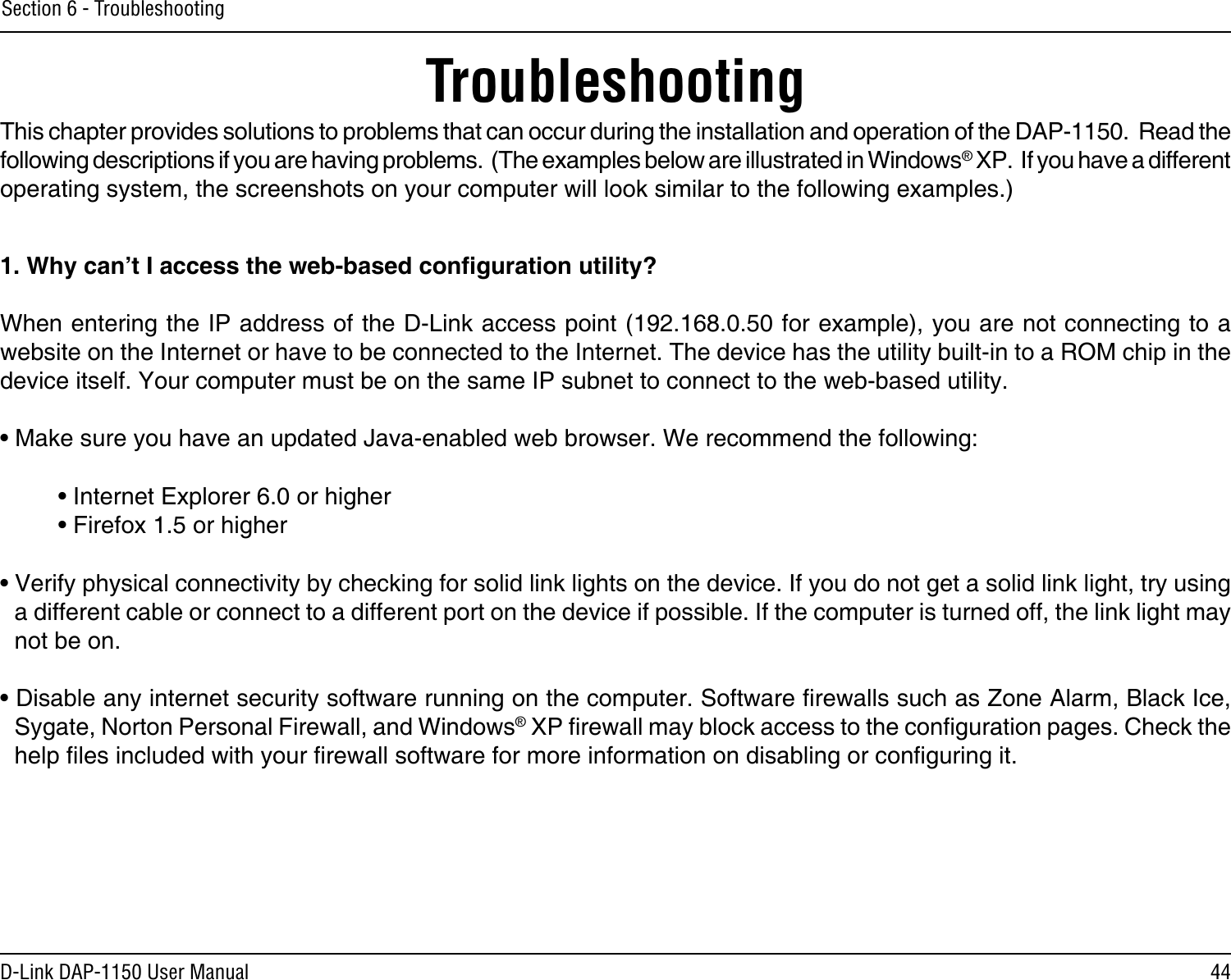 44D-Link DAP-1150 User ManualSection 6 - TroubleshootingTroubleshootingThis chapter provides solutions to problems that can occur during the installation and operation of the DAP-1150.  Read the following descriptions if you are having problems.  (The examples below are illustrated in Windows® XP.  If you have a different operating system, the screenshots on your computer will look similar to the following examples.)1. Why can’t I access the web-based conguration utility?When entering the IP address of the D-Link access point (192.168.0.50 for example), you are not connecting to a website on the Internet or have to be connected to the Internet. The device has the utility built-in to a ROM chip in the device itself. Your computer must be on the same IP subnet to connect to the web-based utility. • Make sure you have an updated Java-enabled web browser. We recommend the following: • Internet Explorer 6.0 or higher  • Firefox 1.5 or higher • Verify physical connectivity by checking for solid link lights on the device. If you do not get a solid link light, try using a different cable or connect to a different port on the device if possible. If the computer is turned off, the link light may not be on.• Disable any internet security software running on the computer. Software rewalls such as Zone Alarm, Black Ice, Sygate, Norton Personal Firewall, and Windows® XP rewall may block access to the conguration pages. Check the help les included with your rewall software for more information on disabling or conguring it.