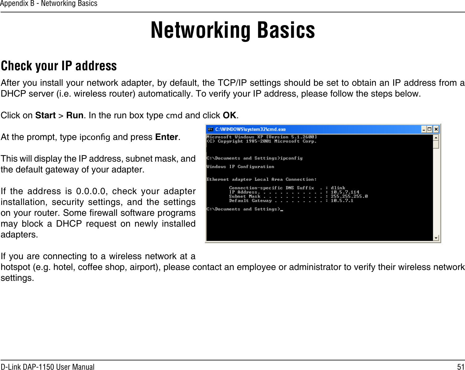 51D-Link DAP-1150 User ManualAppendix B - Networking BasicsNetworking BasicsCheck your IP addressAfter you install your network adapter, by default, the TCP/IP settings should be set to obtain an IP address from a DHCP server (i.e. wireless router) automatically. To verify your IP address, please follow the steps below.Click on Start &gt; Run. In the run box type cmd and click OK.At the prompt, type ipcong and press Enter.This will display the IP address, subnet mask, and the default gateway of your adapter.If  the  address  is  0.0.0.0,  check  your  adapter installation,  security  settings,  and  the  settings on your router. Some rewall software programs may  block  a  DHCP  request  on  newly  installed adapters. If you are connecting to a wireless network at a hotspot (e.g. hotel, coffee shop, airport), please contact an employee or administrator to verify their wireless network settings.