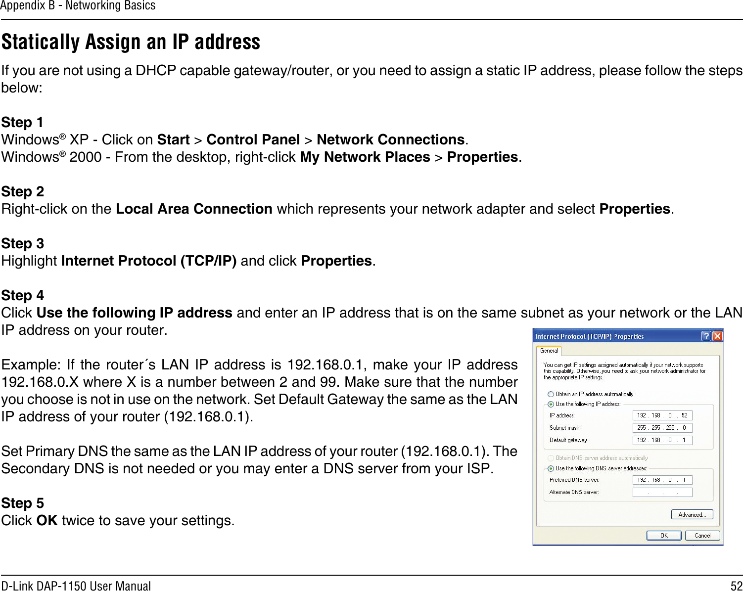 52D-Link DAP-1150 User ManualAppendix B - Networking BasicsStatically Assign an IP addressIf you are not using a DHCP capable gateway/router, or you need to assign a static IP address, please follow the steps below:Step 1Windows® XP - Click on Start &gt; Control Panel &gt; Network Connections.Windows® 2000 - From the desktop, right-click My Network Places &gt; Properties.Step 2Right-click on the Local Area Connection which represents your network adapter and select Properties.Step 3Highlight Internet Protocol (TCP/IP) and click Properties.Step 4Click Use the following IP address and enter an IP address that is on the same subnet as your network or the LAN IP address on your router. Example: If  the router´s  LAN IP  address is 192.168.0.1, make your  IP address 192.168.0.X where X is a number between 2 and 99. Make sure that the number you choose is not in use on the network. Set Default Gateway the same as the LAN IP address of your router (192.168.0.1). Set Primary DNS the same as the LAN IP address of your router (192.168.0.1). The Secondary DNS is not needed or you may enter a DNS server from your ISP.Step 5Click OK twice to save your settings.
