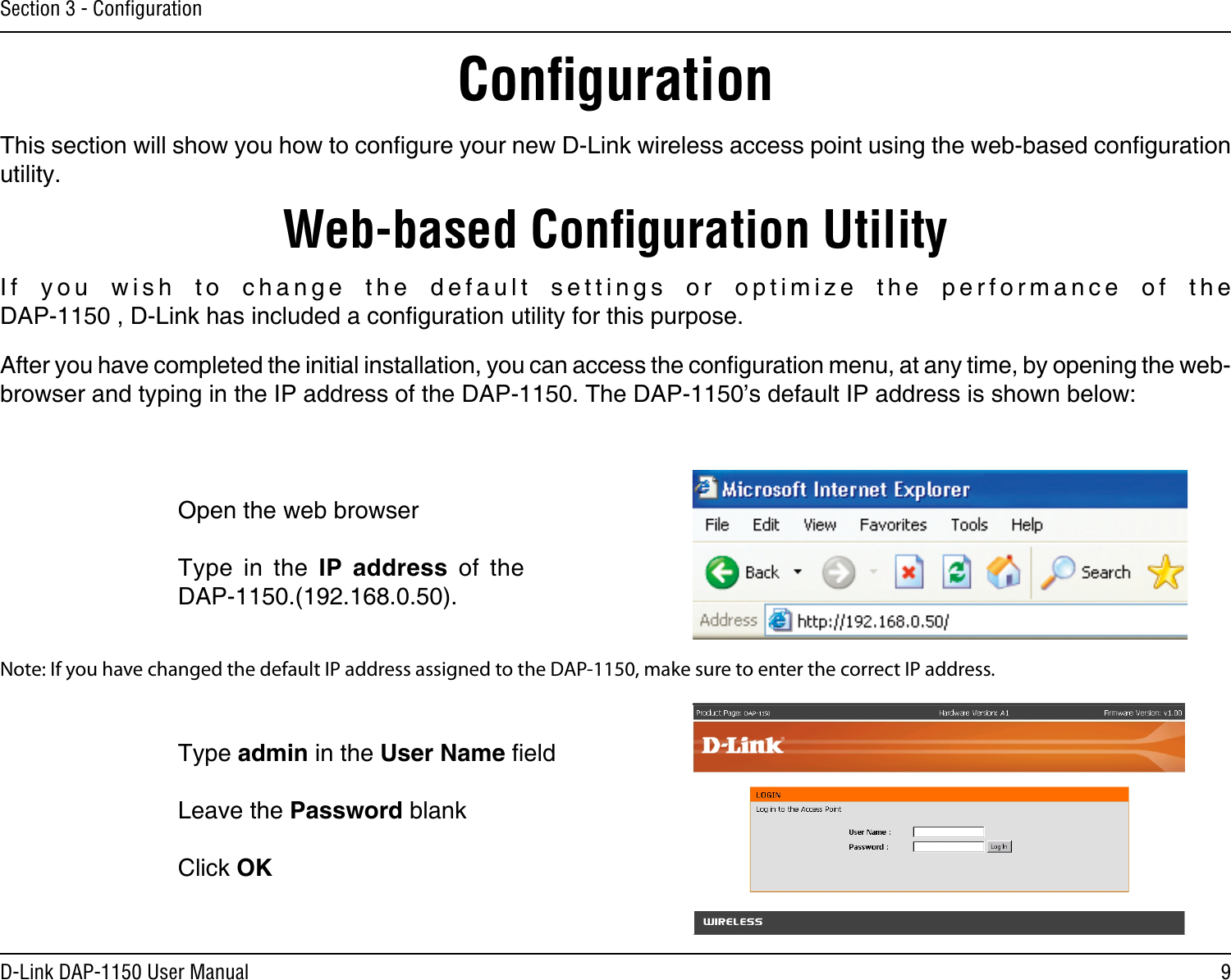 9D-Link DAP-1150 User ManualSection 3 - ConﬁgurationConﬁgurationThis section will show you how to congure your new D-Link wireless access point using the web-based conguration utility.Web-based Conﬁguration UtilityOpen the web browserType  in  the  IP  address  of  the DAP-1150.(192.168.0.50).If  you  wish  to  change  the  default  settings  or  optimize  the  performance  of  the DAP-1150 , D-Link has included a conguration utility for this purpose.After you have completed the initial installation, you can access the conguration menu, at any time, by opening the web-browser and typing in the IP address of the DAP-1150. The DAP-1150’s default IP address is shown below:Note: If you have changed the default IP address assigned to the DAP-1150, make sure to enter the correct IP address. Type admin in the User Name eld Leave the Password blankClick OK