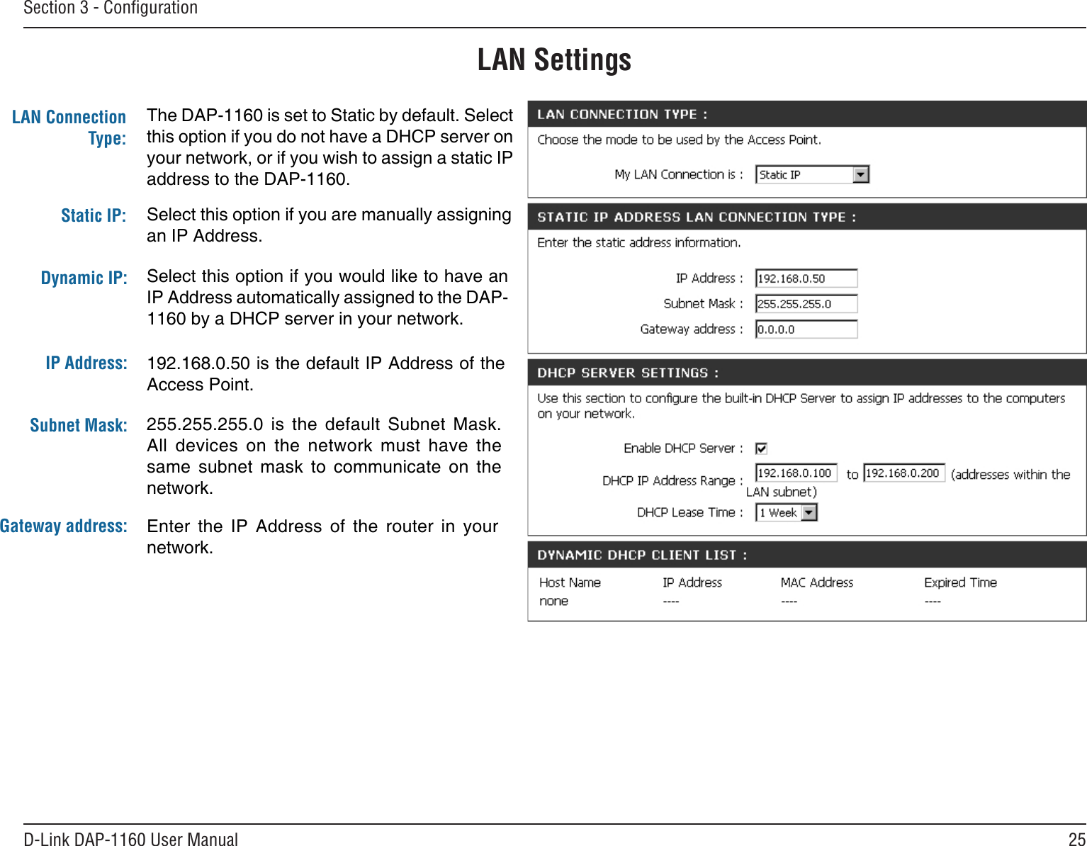 25D-Link DAP-1160 User ManualSection 3 - ConﬁgurationThe DAP-1160 is set to Static by default. Select this option if you do not have a DHCP server on your network, or if you wish to assign a static IP address to the DAP-1160.Select this option if you are manually assigning an IP Address.LAN Settings192.168.0.50 is the default IP Address of the Access Point.LAN Connection Type:Static IP:Dynamic IP:IP Address:Select this option if you would like to have an IP Address automatically assigned to the DAP-1160 by a DHCP server in your network.Subnet Mask:Gateway address:255.255.255.0  is  the  default  Subnet  Mask. All  devices  on  the  network  must  have  the same  subnet  mask  to  communicate  on  the network.Enter  the  IP  Address  of  the  router  in  your network.