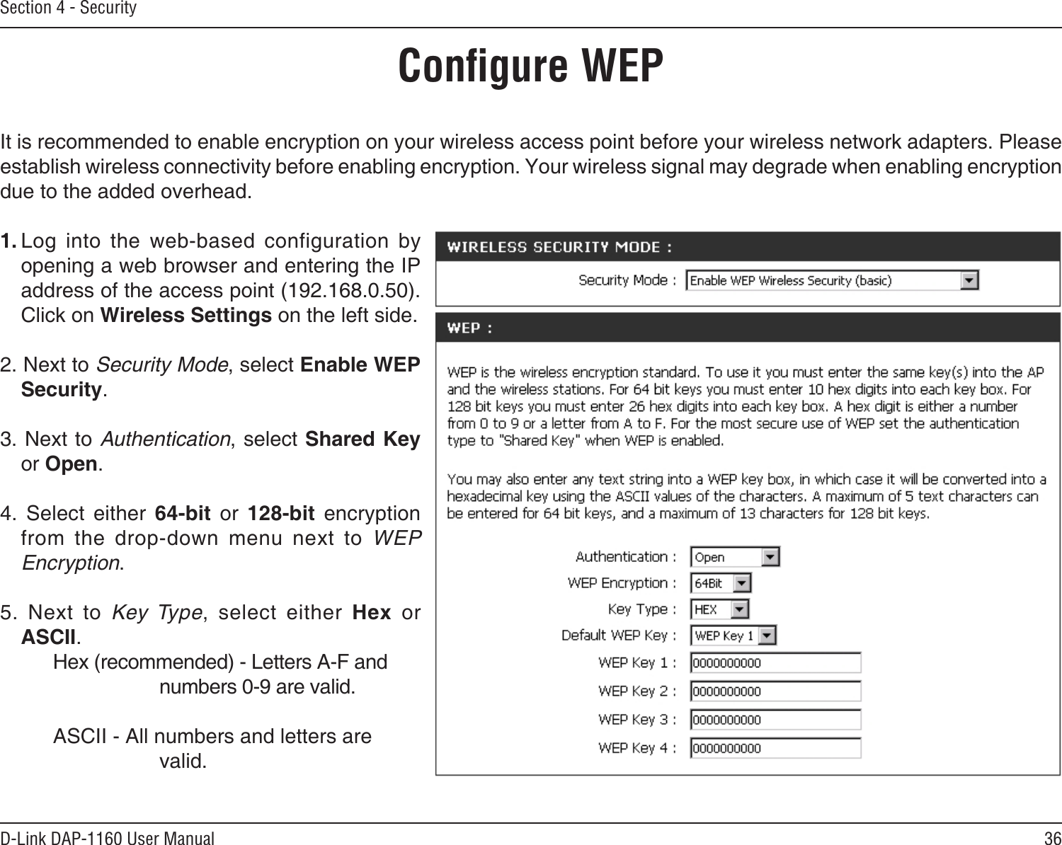 36D-Link DAP-1160 User ManualSection 4 - SecurityConﬁgure WEPIt is recommended to enable encryption on your wireless access point before your wireless network adapters. Please establish wireless connectivity before enabling encryption. Your wireless signal may degrade when enabling encryption due to the added overhead.1. Log  into  the  web-based  configuration  by opening a web browser and entering the IP address of the access point (192.168.0.50).  Click on Wireless Settings on the left side.2. Next to Security Mode, select Enable WEP Security.3. Next to Authentication, select Shared Key or Open.4.  Select  either  64-bit  or  128-bit  encryption from  the  drop-down  menu  next  to  WEP Encryption. 5.  Next  to  Key  Type,  select  either  Hex  or ASCII.    Hex (recommended) - Letters A-F and        numbers 0-9 are valid.    ASCII - All numbers and letters are        valid.