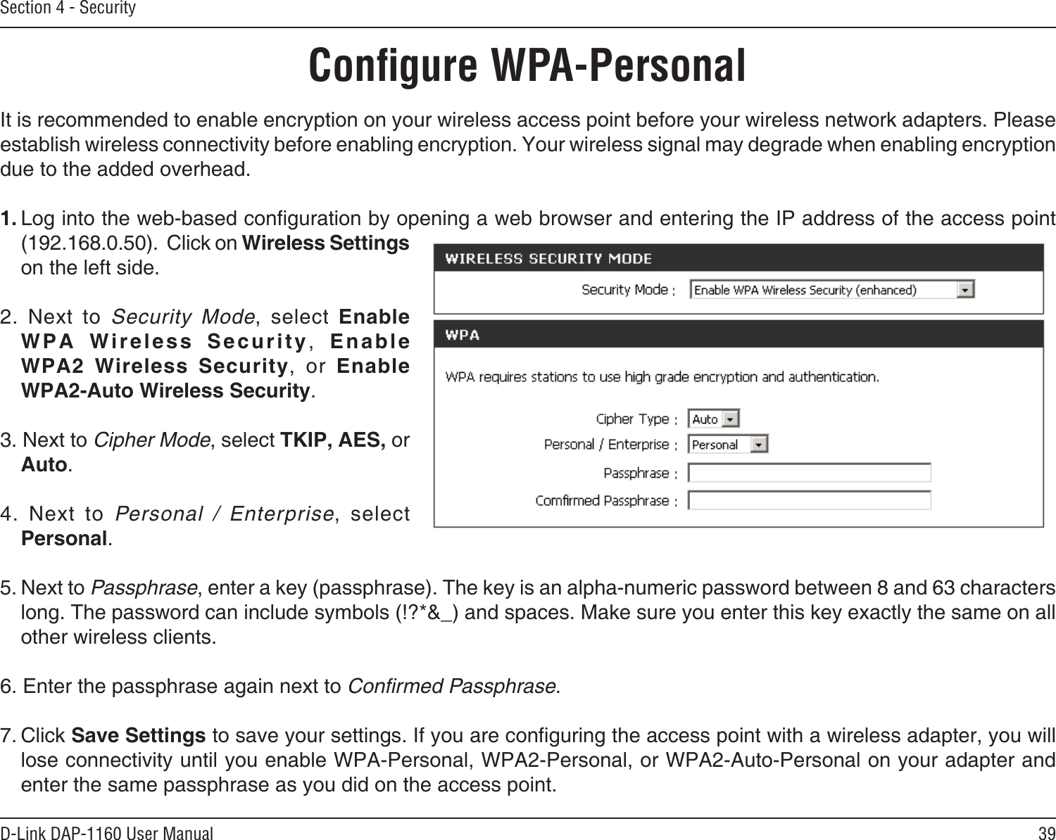 39D-Link DAP-1160 User ManualSection 4 - SecurityConﬁgure WPA-PersonalIt is recommended to enable encryption on your wireless access point before your wireless network adapters. Please establish wireless connectivity before enabling encryption. Your wireless signal may degrade when enabling encryption due to the added overhead.1. Log into the web-based conguration by opening a web browser and entering the IP address of the access point (192.168.0.50).  Click on Wireless Settings on the left side.2.  Next  to  Security  Mode,  select  Enable W P A   W i r e l e s s  S e c u r it y ,   Enable  WPA2  Wireless  Security,  or  Enable  WPA2-Auto Wireless Security.3. Next to Cipher Mode, select TKIP, AES, or Auto.4.  Next  to  Personal  /  Enterprise,  select Personal.5. Next to Passphrase, enter a key (passphrase). The key is an alpha-numeric password between 8 and 63 characters long. The password can include symbols (!?*&amp;_) and spaces. Make sure you enter this key exactly the same on all other wireless clients.6. Enter the passphrase again next to Conﬁrmed Passphrase.7. Click Save Settings to save your settings. If you are conguring the access point with a wireless adapter, you will lose connectivity until you enable WPA-Personal, WPA2-Personal, or WPA2-Auto-Personal on your adapter and enter the same passphrase as you did on the access point.
