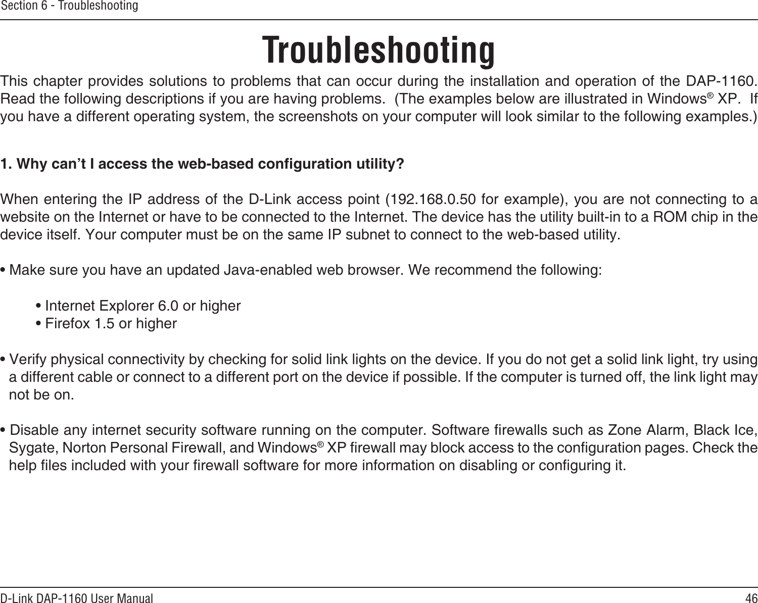 46D-Link DAP-1160 User ManualSection 6 - TroubleshootingTroubleshootingThis chapter provides solutions to problems that can occur during the installation and operation of the DAP-1160.  Read the following descriptions if you are having problems.  (The examples below are illustrated in Windows® XP.  If you have a different operating system, the screenshots on your computer will look similar to the following examples.)1. Why can’t I access the web-based conguration utility?When entering the IP address of the D-Link access point (192.168.0.50 for example), you are not connecting to a website on the Internet or have to be connected to the Internet. The device has the utility built-in to a ROM chip in the device itself. Your computer must be on the same IP subnet to connect to the web-based utility. • Make sure you have an updated Java-enabled web browser. We recommend the following: • Internet Explorer 6.0 or higher  • Firefox 1.5 or higher • Verify physical connectivity by checking for solid link lights on the device. If you do not get a solid link light, try using a different cable or connect to a different port on the device if possible. If the computer is turned off, the link light may not be on.• Disable any internet security software running on the computer. Software rewalls such as Zone Alarm, Black Ice, Sygate, Norton Personal Firewall, and Windows® XP rewall may block access to the conguration pages. Check the help les included with your rewall software for more information on disabling or conguring it.