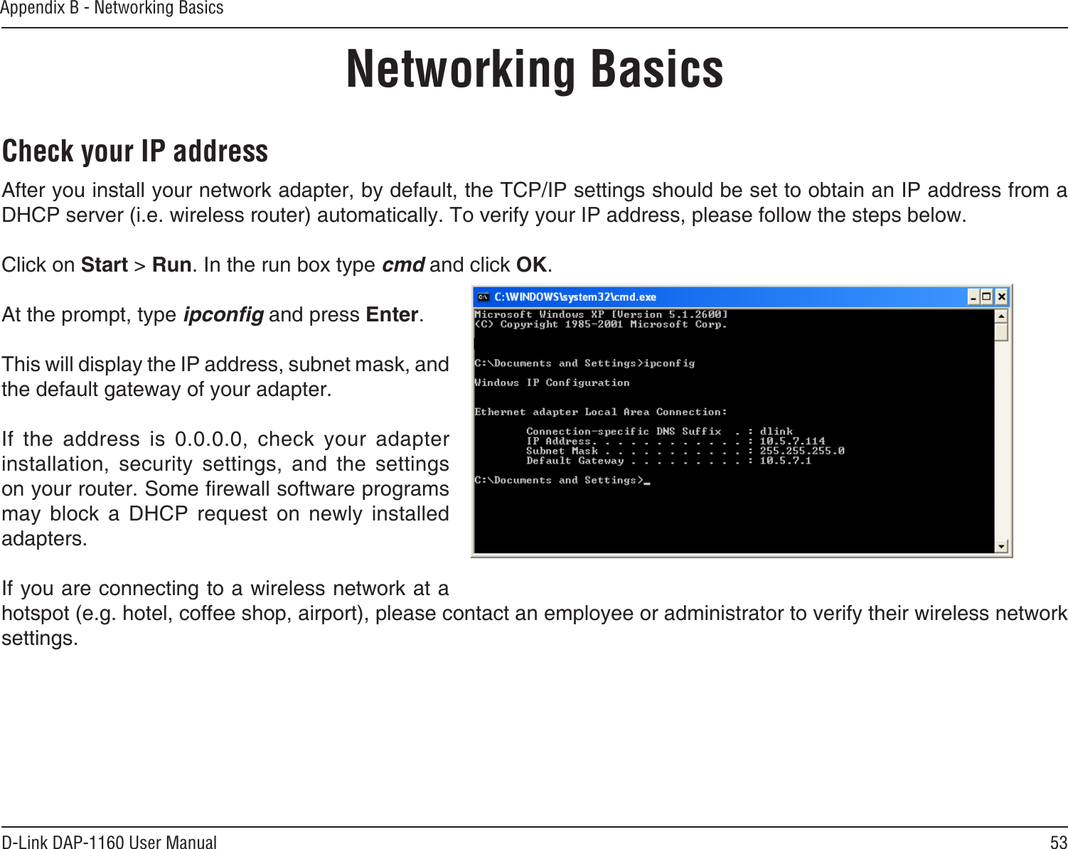 53D-Link DAP-1160 User ManualAppendix B - Networking BasicsNetworking BasicsCheck your IP addressAfter you install your network adapter, by default, the TCP/IP settings should be set to obtain an IP address from a DHCP server (i.e. wireless router) automatically. To verify your IP address, please follow the steps below.Click on Start &gt; Run. In the run box type cmd and click OK.At the prompt, type ipconﬁg and press Enter.This will display the IP address, subnet mask, and the default gateway of your adapter.If  the  address  is  0.0.0.0,  check  your  adapter installation,  security  settings,  and  the  settings on your router. Some rewall software programs may  block  a  DHCP  request  on  newly  installed adapters. If you are connecting to a wireless network at a hotspot (e.g. hotel, coffee shop, airport), please contact an employee or administrator to verify their wireless network settings.