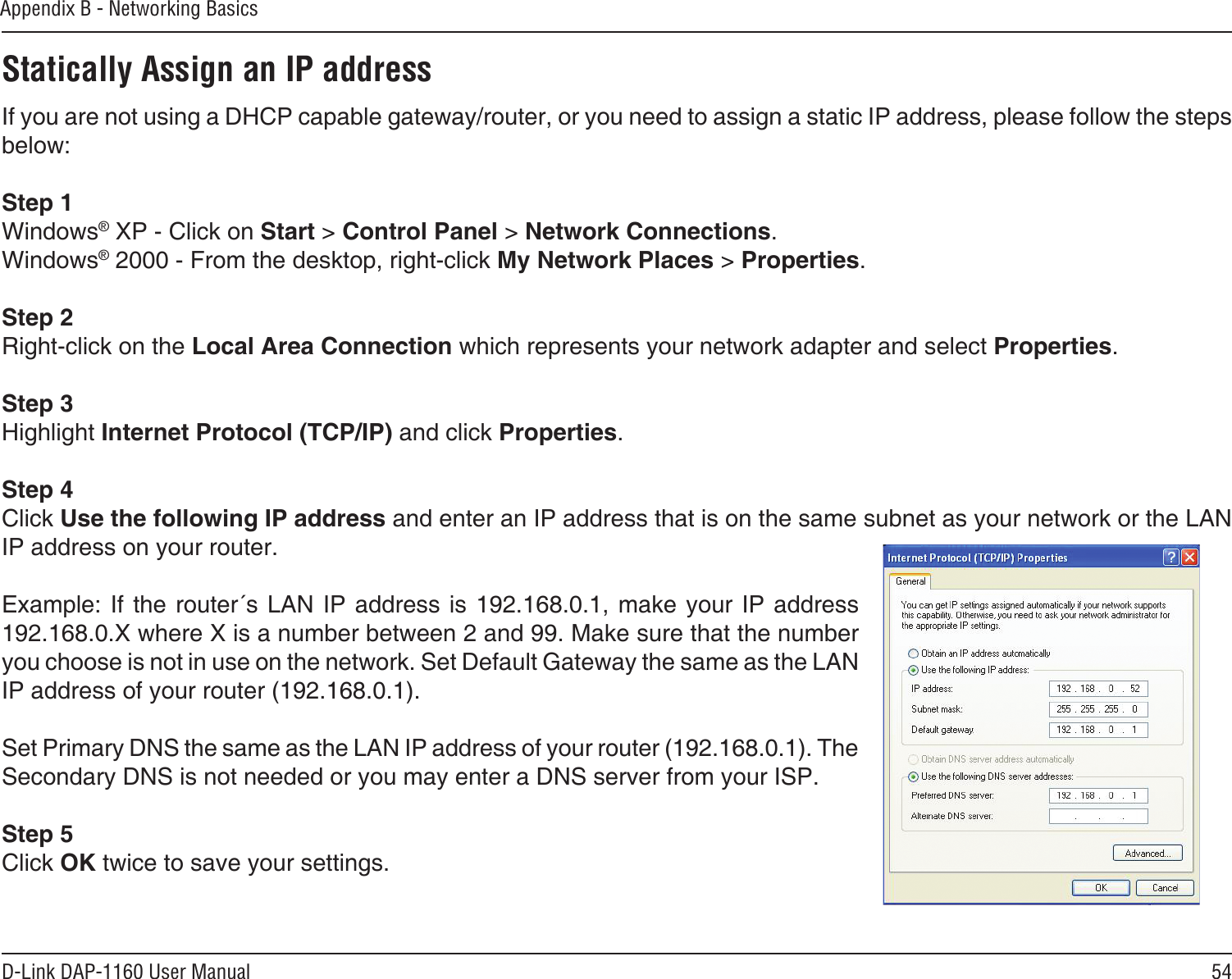 54D-Link DAP-1160 User ManualAppendix B - Networking BasicsStatically Assign an IP addressIf you are not using a DHCP capable gateway/router, or you need to assign a static IP address, please follow the steps below:Step 1Windows® XP - Click on Start &gt; Control Panel &gt; Network Connections.Windows® 2000 - From the desktop, right-click My Network Places &gt; Properties.Step 2Right-click on the Local Area Connection which represents your network adapter and select Properties.Step 3Highlight Internet Protocol (TCP/IP) and click Properties.Step 4Click Use the following IP address and enter an IP address that is on the same subnet as your network or the LAN IP address on your router. Example: If  the router´s  LAN IP  address is 192.168.0.1, make your  IP address 192.168.0.X where X is a number between 2 and 99. Make sure that the number you choose is not in use on the network. Set Default Gateway the same as the LAN IP address of your router (192.168.0.1). Set Primary DNS the same as the LAN IP address of your router (192.168.0.1). The Secondary DNS is not needed or you may enter a DNS server from your ISP.Step 5Click OK twice to save your settings.