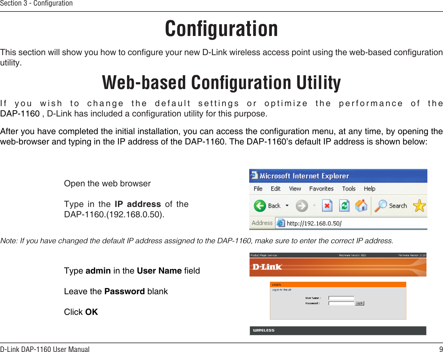9D-Link DAP-1160 User ManualSection 3 - ConﬁgurationConﬁgurationThis section will show you how to congure your new D-Link wireless access point using the web-based conguration utility.Web-based Conﬁguration UtilityOpen the web browserType  in  the  IP  address  of  the DAP-1160.(192.168.0.50).If  you  wish  to  change  the  default  settings  or  optimize  the  performance  of  the DAP-1160 , D-Link has included a conguration utility for this purpose.After you have completed the initial installation, you can access the conguration menu, at any time, by opening the web-browser and typing in the IP address of the DAP-1160. The DAP-1160’s default IP address is shown below:Note: If you have changed the default IP address assigned to the DAP-1160, make sure to enter the correct IP address. Type admin in the User Name eld Leave the Password blankClick OK