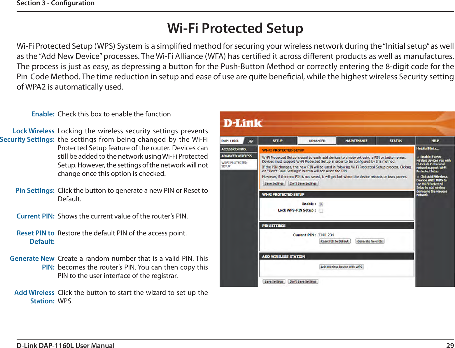 29D-Link DAP-1160L User ManualSection 3 - CongurationWi-Fi Protected SetupCheck this box to enable the functionLocking the wireless security settings prevents the settings from being changed by the Wi-Fi Protected Setup feature of the router. Devices can still be added to the network using Wi-Fi Protected Setup. However, the settings of the network will not change once this option is checked.Click the button to generate a new PIN or Reset to Default. Shows the current value of the router’s PIN.Restore the default PIN of the access point.Create a random number that is a valid PIN. This becomes the router’s PIN. You can then copy this PIN to the user interface of the registrar.Click the button to start the wizard to set up the WPS. Enable:Lock Wireless Security Settings:Pin Settings:Current PIN:Reset PIN to Default:Generate New PIN:Add Wireless Station:Wi-Fi Protected Setup (WPS) System is a simplied method for securing your wireless network during the “Initial setup” as well as the “Add New Device” processes. The Wi-Fi Alliance (WFA) has certied it across dierent products as well as manufactures. The process is just as easy, as depressing a button for the Push-Button Method or correctly entering the 8-digit code for the Pin-Code Method. The time reduction in setup and ease of use are quite benecial, while the highest wireless Security setting of WPA2 is automatically used.