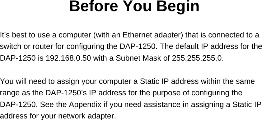 Before You Begin  It’s best to use a computer (with an Ethernet adapter) that is connected to a switch or router for configuring the DAP-1250. The default IP address for the DAP-1250 is 192.168.0.50 with a Subnet Mask of 255.255.255.0.  You will need to assign your computer a Static IP address within the same range as the DAP-1250’s IP address for the purpose of configuring the DAP-1250. See the Appendix if you need assistance in assigning a Static IP address for your network adapter. 