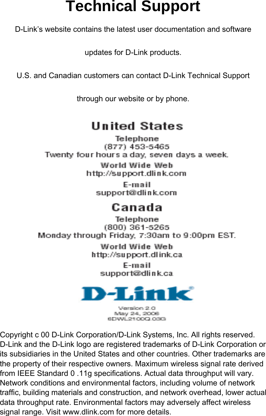 Technical Support D-Link’s website contains the latest user documentation and software updates for D-Link products. U.S. and Canadian customers can contact D-Link Technical Support through our website or by phone.           Copyright c 00 D-Link Corporation/D-Link Systems, Inc. All rights reserved. D-Link and the D-Link logo are registered trademarks of D-Link Corporation or its subsidiaries in the United States and other countries. Other trademarks are the property of their respective owners. Maximum wireless signal rate derived from IEEE Standard 0 .11g specifications. Actual data throughput will vary. Network conditions and environmental factors, including volume of network traffic, building materials and construction, and network overhead, lower actual data throughput rate. Environmental factors may adversely affect wireless signal range. Visit www.dlink.com for more details.   