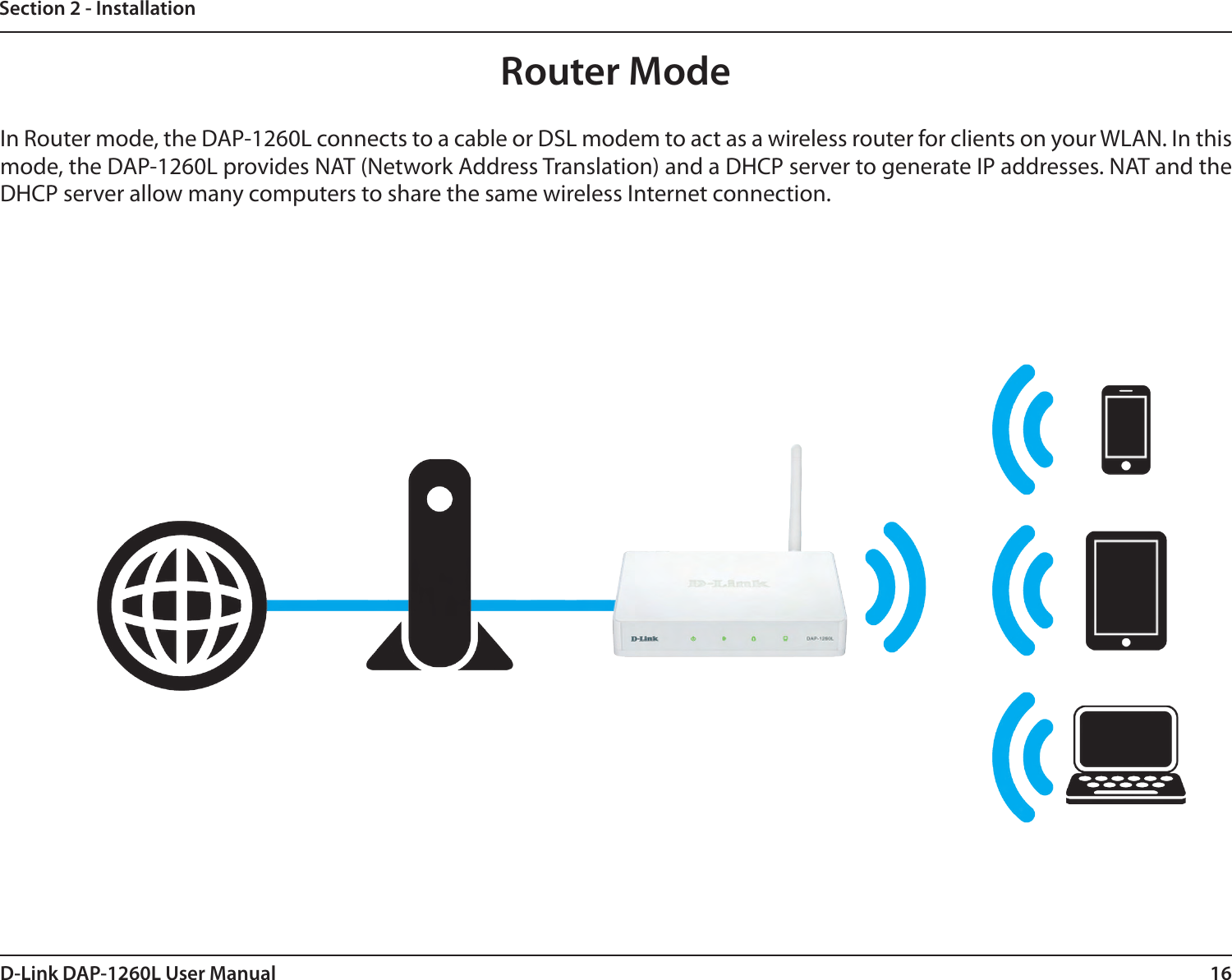 16D-Link DAP-1260L User ManualSection 2 - InstallationRouter ModeIn Router mode, the DAP-1260L connects to a cable or DSL modem to act as a wireless router for clients on your WLAN. In this mode, the DAP-1260L provides NAT (Network Address Translation) and a DHCP server to generate IP addresses. NAT and the DHCP server allow many computers to share the same wireless Internet connection.