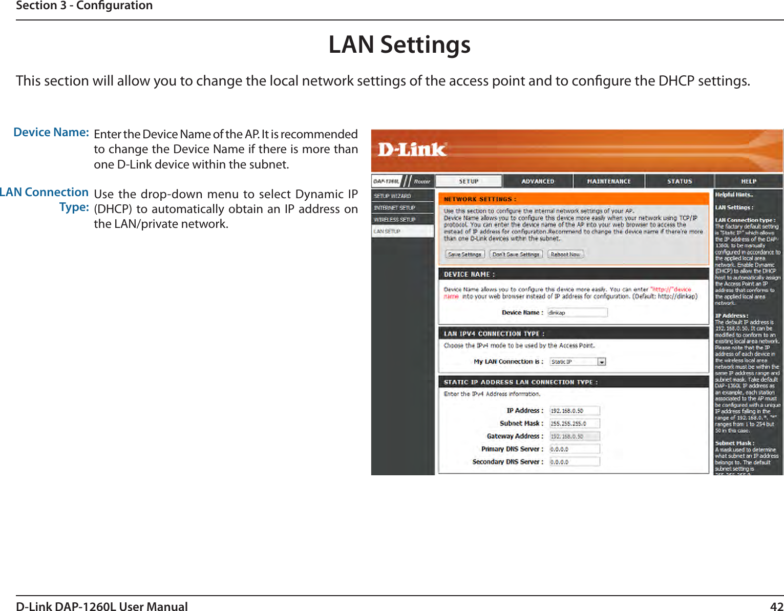 42D-Link DAP-1260L User ManualSection 3 - CongurationLAN SettingsThis section will allow you to change the local network settings of the access point and to congure the DHCP settings.Device Name:LAN Connection Type:Enter the Device Name of the AP. It is recommended to change the Device Name if there is more than one D-Link device within the subnet.Use the drop-down menu  to select Dynamic  IP (DHCP) to automatically obtain an  IP address on the LAN/private network.