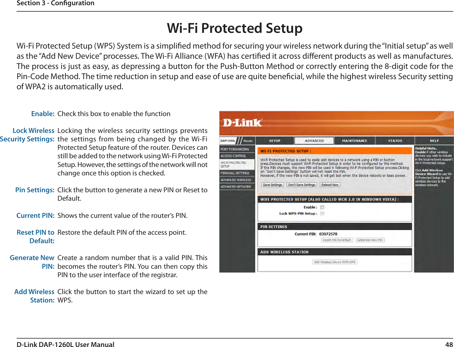 48D-Link DAP-1260L User ManualSection 3 - CongurationWi-Fi Protected SetupCheck this box to enable the functionLocking the  wireless security settings prevents the settings  from being changed  by the Wi-Fi Protected Setup feature of the router. Devices can still be added to the network using Wi-Fi Protected Setup. However, the settings of the network will not change once this option is checked.Click the button to generate a new PIN or Reset to Default. Shows the current value of the router’s PIN.Restore the default PIN of the access point.Create a random number that is a valid PIN. This becomes the router’s PIN. You can then copy this PIN to the user interface of the registrar.Click the button to start the wizard to set up the WPS. Enable:Lock Wireless Security Settings:Pin Settings:Current PIN:Reset PIN to Default:Generate New PIN:Add Wireless Station:Wi-Fi Protected Setup (WPS) System is a simplied method for securing your wireless network during the “Initial setup” as well as the “Add New Device” processes. The Wi-Fi Alliance (WFA) has certied it across dierent products as well as manufactures. The process is just as easy, as depressing a button for the Push-Button Method or correctly entering the 8-digit code for the Pin-Code Method. The time reduction in setup and ease of use are quite benecial, while the highest wireless Security setting of WPA2 is automatically used.