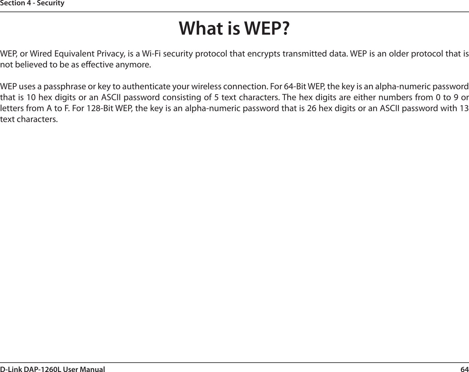 64D-Link DAP-1260L User ManualSection 4 - SecurityWhat is WEP?WEP, or Wired Equivalent Privacy, is a Wi-Fi security protocol that encrypts transmitted data. WEP is an older protocol that is not believed to be as eective anymore. WEP uses a passphrase or key to authenticate your wireless connection. For 64-Bit WEP, the key is an alpha-numeric password that is 10 hex digits or an ASCII password consisting of 5 text characters. The hex digits are either numbers from 0 to 9 or letters from A to F. For 128-Bit WEP, the key is an alpha-numeric password that is 26 hex digits or an ASCII password with 13 text characters. 