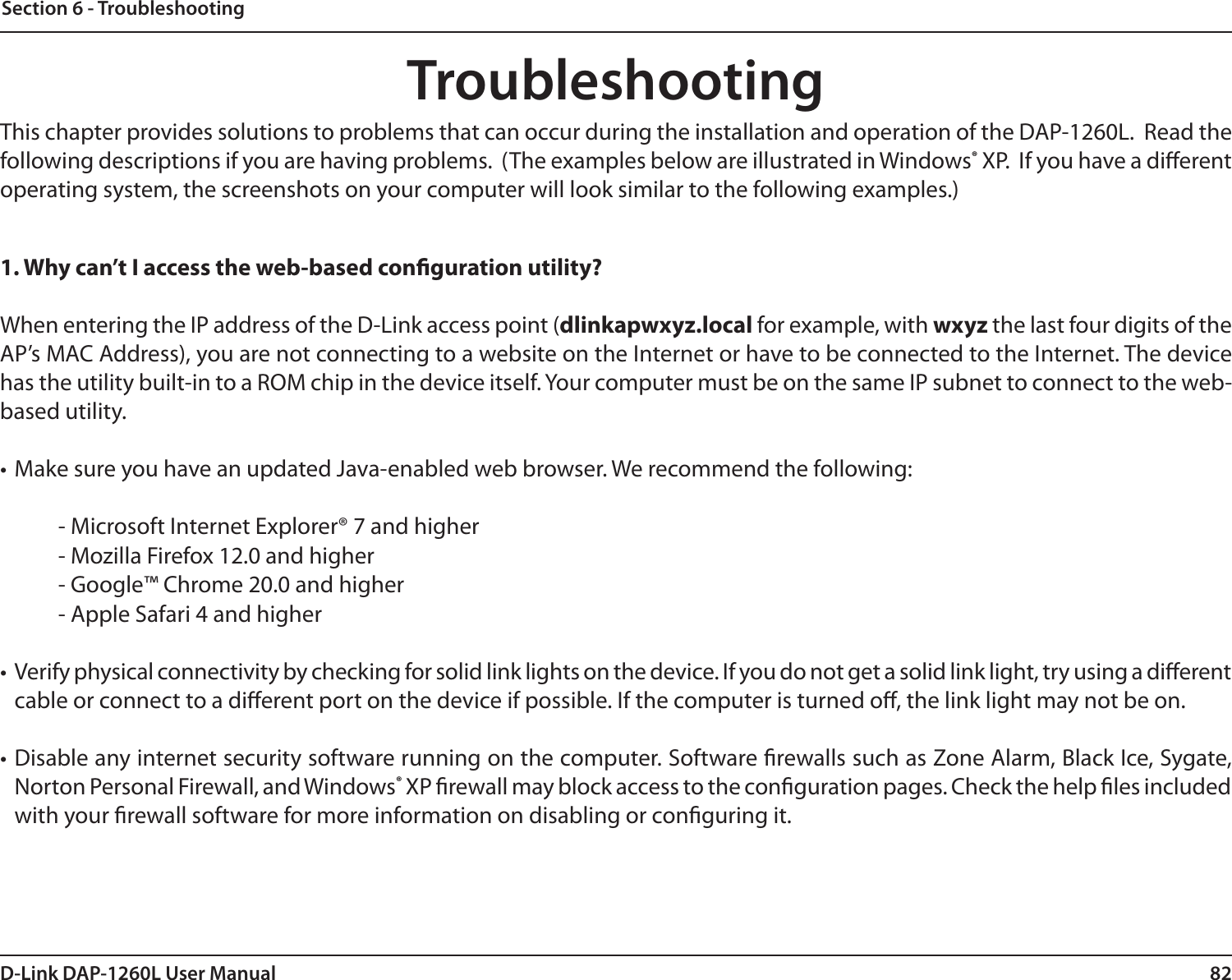 82D-Link DAP-1260L User ManualSection 6 - TroubleshootingTroubleshootingThis chapter provides solutions to problems that can occur during the installation and operation of the DAP-1260L.  Read the following descriptions if you are having problems.  (The examples below are illustrated in Windows® XP.  If you have a dierent operating system, the screenshots on your computer will look similar to the following examples.)1. Why can’t I access the web-based conguration utility?When entering the IP address of the D-Link access point (dlinkapwxyz.local for example, with wxyz the last four digits of the AP’s MAC Address), you are not connecting to a website on the Internet or have to be connected to the Internet. The device has the utility built-in to a ROM chip in the device itself. Your computer must be on the same IP subnet to connect to the web-based utility. • Make sure you have an updated Java-enabled web browser. We recommend the following: - Microsoft Internet Explorer® 7 and higher- Mozilla Firefox 12.0 and higher- Google™ Chrome 20.0 and higher- Apple Safari 4 and higher• Verify physical connectivity by checking for solid link lights on the device. If you do not get a solid link light, try using a dierent cable or connect to a dierent port on the device if possible. If the computer is turned o, the link light may not be on.• Disable any internet security software running on the computer. Software rewalls such as Zone Alarm, Black Ice, Sygate, Norton Personal Firewall, and Windows® XP rewall may block access to the conguration pages. Check the help les included with your rewall software for more information on disabling or conguring it.