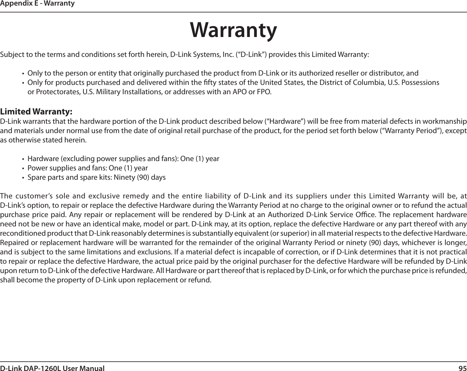 95D-Link DAP-1260L User ManualAppendix E - WarrantyWarrantySubject to the terms and conditions set forth herein, D-Link Systems, Inc. (“D-Link”) provides this Limited Warranty:•  Only to the person or entity that originally purchased the product from D-Link or its authorized reseller or distributor, and•  Only for products purchased and delivered within the fty states of the United States, the District of Columbia, U.S. Possessions or Protectorates, U.S. Military Installations, or addresses with an APO or FPO.Limited Warranty:D-Link warrants that the hardware portion of the D-Link product described below (“Hardware”) will be free from material defects in workmanship and materials under normal use from the date of original retail purchase of the product, for the period set forth below (“Warranty Period”), except as otherwise stated herein.•  Hardware (excluding power supplies and fans): One (1) year•  Power supplies and fans: One (1) year•  Spare parts and spare kits: Ninety (90) daysThe customer’s  sole and  exclusive remedy and the entire liability of  D-Link and its  suppliers under this  Limited Warranty will be, at  D-Link’s option, to repair or replace the defective Hardware during the Warranty Period at no charge to the original owner or to refund the actual purchase price paid. Any repair or replacement will be rendered by D-Link at an Authorized D-Link Service Oce. The replacement hardware need not be new or have an identical make, model or part. D-Link may, at its option, replace the defective Hardware or any part thereof with any reconditioned product that D-Link reasonably determines is substantially equivalent (or superior) in all material respects to the defective Hardware. Repaired or replacement hardware will be warranted for the remainder of the original Warranty Period or ninety (90) days, whichever is longer, and is subject to the same limitations and exclusions. If a material defect is incapable of correction, or if D-Link determines that it is not practical to repair or replace the defective Hardware, the actual price paid by the original purchaser for the defective Hardware will be refunded by D-Link upon return to D-Link of the defective Hardware. All Hardware or part thereof that is replaced by D-Link, or for which the purchase price is refunded, shall become the property of D-Link upon replacement or refund.
