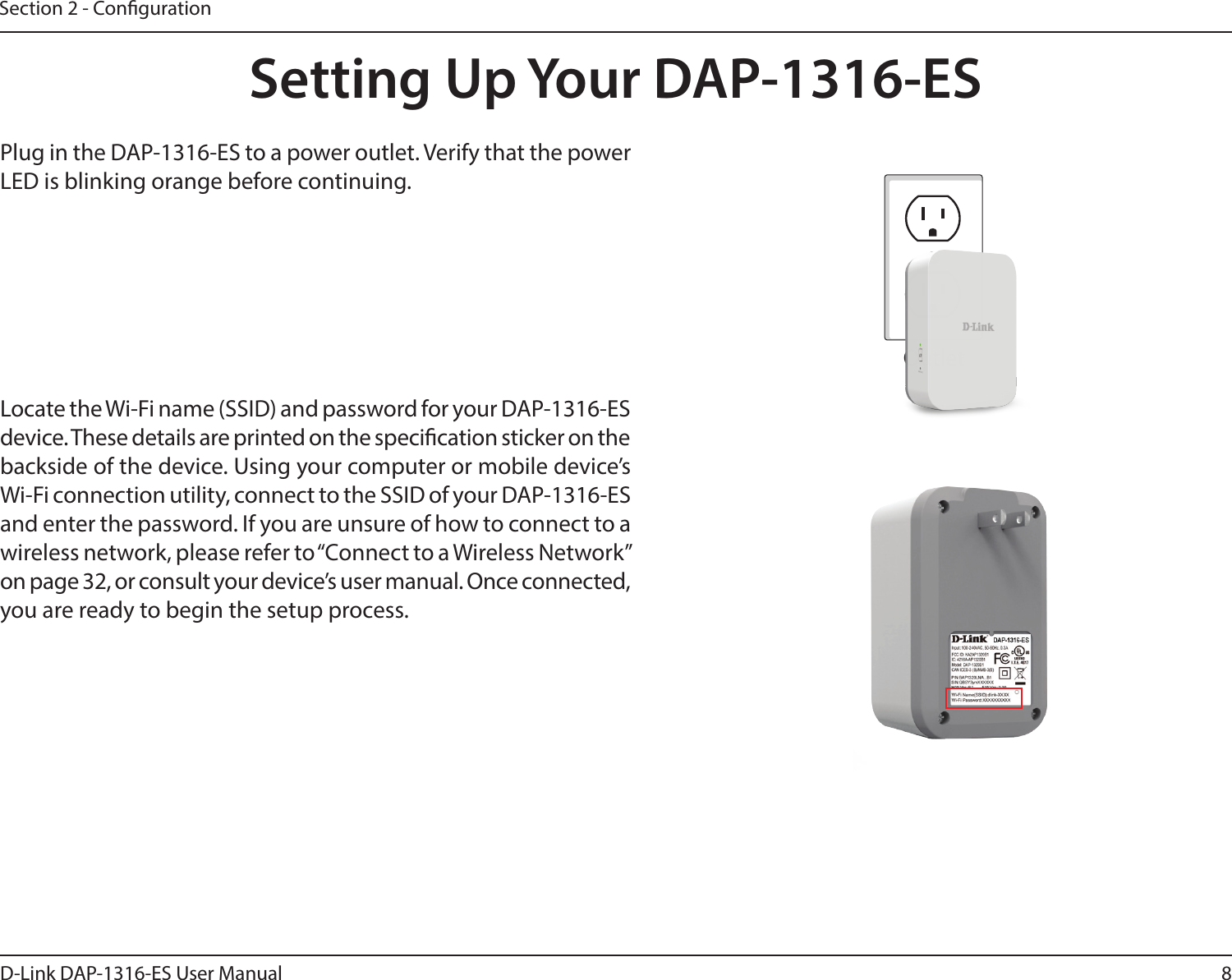 8D-Link DAP-1316-ES User ManualSection 2 - CongurationSetting Up Your DAP-1316-ESPlug in the DAP-1316-ES to a power outlet. Verify that the power LED is blinking orange before continuing.OutletEthernetLocate the Wi-Fi name (SSID) and password for your DAP-1316-ES device. These details are printed on the specication sticker on the backside of the device. Using your computer or mobile device’s Wi-Fi connection utility, connect to the SSID of your DAP-1316-ES and enter the password. If you are unsure of how to connect to a wireless network, please refer to “Connect to a Wireless Network” on page 32, or consult your device’s user manual. Once connected, you are ready to begin the setup process.