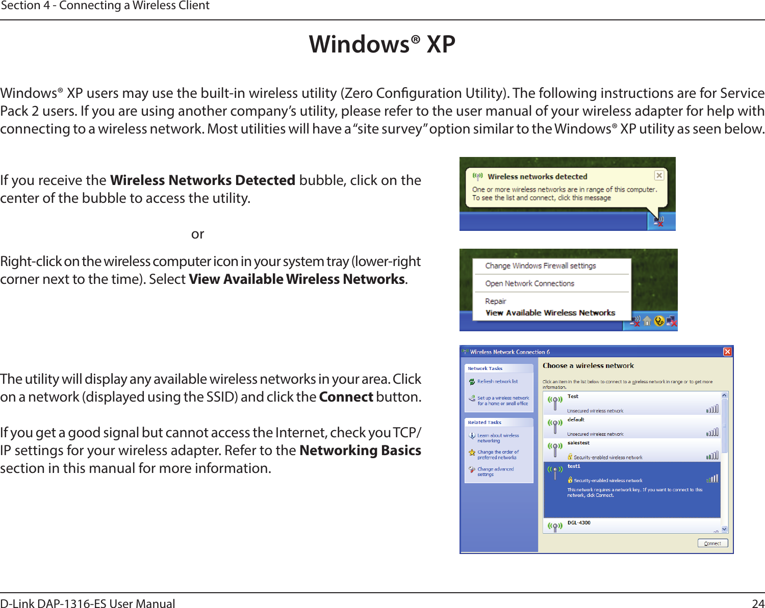 24D-Link DAP-1316-ES User ManualSection 4 - Connecting a Wireless ClientWindows® XPWindows® XP users may use the built-in wireless utility (Zero Conguration Utility). The following instructions are for Service Pack 2 users. If you are using another company’s utility, please refer to the user manual of your wireless adapter for help with connecting to a wireless network. Most utilities will have a “site survey” option similar to the Windows® XP utility as seen below.Right-click on the wireless computer icon in your system tray (lower-right corner next to the time). Select View Available Wireless Networks.If you receive the Wireless Networks Detected bubble, click on the center of the bubble to access the utility.     orThe utility will display any available wireless networks in your area. Click on a network (displayed using the SSID) and click the Connect button.If you get a good signal but cannot access the Internet, check you TCP/IP settings for your wireless adapter. Refer to the Networking Basics section in this manual for more information.